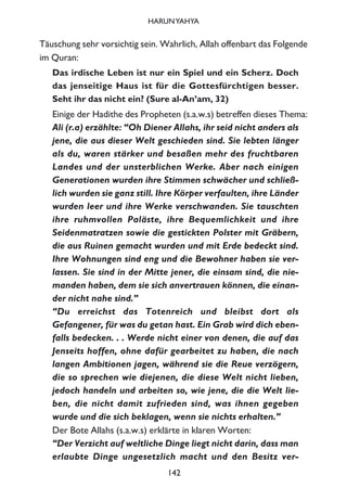 Täuschung sehr vorsichtig sein. Wahrlich, Allah offenbart das Folgende
im Quran:
Das irdische Leben ist nur ein Spiel und ein Scherz. Doch
das jenseitige Haus ist für die Gottesfürchtigen besser.
Seht ihr das nicht ein? (Sure al-An’am, 32)
Einige der Hadithe des Propheten (s.a.w.s) betreffen dieses Thema:
Ali (r.a) erzählte: “Oh Diener Allahs, ihr seid nicht anders als
jene, die aus dieser Welt geschieden sind. Sie lebten länger
als du, waren stärker und besaßen mehr des fruchtbaren
Landes und der unsterblichen Werke. Aber nach einigen
Generationen wurden ihre Stimmen schwächer und schließ-
lich wurden sie ganz still. Ihre Körper verfaulten, ihre Länder
wurden leer und ihre Werke verschwanden. Sie tauschten
ihre ruhmvollen Paläste, ihre Bequemlichkeit und ihre
Seidenmatratzen sowie die gestickten Polster mit Gräbern,
die aus Ruinen gemacht wurden und mit Erde bedeckt sind.
Ihre Wohnungen sind eng und die Bewohner haben sie ver-
lassen. Sie sind in der Mitte jener, die einsam sind, die nie-
manden haben, dem sie sich anvertrauen können, die einan-
der nicht nahe sind.”
“Du erreichst das Totenreich und bleibst dort als
Gefangener, für was du getan hast. Ein Grab wird dich eben-
falls bedecken. . . Werde nicht einer von denen, die auf das
Jenseits hoffen, ohne dafür gearbeitet zu haben, die nach
langen Ambitionen jagen, während sie die Reue verzögern,
die so sprechen wie diejenen, die diese Welt nicht lieben,
jedoch handeln und arbeiten so, wie jene, die die Welt lie-
ben, die nicht damit zufrieden sind, was ihnen gegeben
wurde und die sich beklagen, wenn sie nichts erhalten.”
Der Bote Allahs (s.a.w.s) erklärte in klaren Worten:
“Der Verzicht auf weltliche Dinge liegt nicht darin, dass man
erlaubte Dinge ungesetzlich macht und den Besitz ver-
142
HARUNYAHYA
 