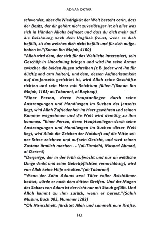 schwendet, aber die Niedrigkeit der Welt besteht darin, dass
der Besitz, der dir gehört nicht zuverlässiger ist als alles was
sich in Händen Allahs befindet und dass du dich mehr auf
die Belohnung nach dem Unglück freust, wenn es dich
befällt, als das welches dich nicht befällt und für dich aufge-
hoben ist.”(Sunan Ibn Majah, 4100)
“Allah wird dem, der sich für das Weltliche interessiert, sein
Geschäft in Unordnung bringen und wird ihn seine Armut
zwischen die beiden Augen schreiben (z.B. jeder wird ihn für
dürftig und arm halten), und dem, dessen Aufmerksamkeit
auf das Jenseits gerichtet ist, wird Allah seine Geschäfte
richten und sein Herz mit Reichtum füllen.”(Sunan Ibn
Majah, 4105; at-Tabarani, al-Bayhaqi)
“Einer Person, deren Hauptanliegen durch seine
Anstrengungen und Handlungen im Suchen des Jenseits
liegt, wird Allah Zufriedenheit im Herz gewähren und seinen
Kummer wegnehmen und die Welt wird demütig zu ihm
kommen. “Einer Person, deren Hauptanliegen durch seine
Anstrengungen und Handlungen im Suchen dieser Welt
liegt, wird Allah die Zeichen der Notdurft auf die Mitte sei-
ner Stirne zeichnen und auf sein Gesicht, und wird seinen
Zustand ärmlich machen …”(al-Tirmidhi, Musnad Ahmad,
al-Darami)
“Derjenige, der in der Früh aufwacht und nur an weltliche
Dinge denkt und seine Gebetspflichten vernachlässigt, wird
von Allah keine Hilfe erhalten.”(at-Tabarani)
“Wenn der Sohn Adams zwei Täler voller Reichtümer
besitzt, würde er nach dem dritten Greifen. Und der Magen
des Sohnes von Adam ist der nicht nur mit Staub gefüllt. Und
Allah kommt zu ihm zurück, wenn er bereut.”(Sahih
Muslim, Buch 005, Nummer 2282)
“Oh Menschheit, fürchtet Allah und sammelt eure Kräfte,
143
ADNAN OKTAR
 