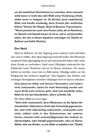um die (weltlichen Reichtümer) zu erwerben, denn niemand
stirbt bevor er nicht das volle Maß seiner Vorsehung erhielt,
selbst wenn er langsam ist. So fürchte [und respektiere]
Allah und handle anständig, beim Erwerb (der weltlichen
Güter).”(Sunan Ibn Majah, Book of Business Transactions)
“Wenn jemand von euch eine Person sieht, die im Reichtum,
im Gesicht und Gestalt besser ist als er, soll er auf jemanden
sehen, der ihm in diesen Aspekten unterlegen ist.”(Sahih al-
Bukhari and Sahih Muslim)
Der Neid
Neid ist definiert, mit der Segnung eines anderen nicht zufrieden
sein und zu hoffen, dass diese Segnung eventuell endet. Die Menschen
verspüren Neid, gleichgültig ob sie sich aktiv bemüht haben oder nicht,
diese Gnade zu verhindern. Neid unter Gläubigen widerspricht der
Solidarität unter Muslimen und ist im Quran verboten. Um davon
befreit zu werden, muss man zu Allah beten. Gläubige sollen nur die
Religiosität des Anderen begehren. Das Ergebnis des Neides und
unnötiger Streitigkeiten zwischen Gläubigen wird im Quran erläutert:
Und gehorcht Allah und Seinem Gesandten und hadert
nicht miteinander, damit ihr nicht kleinmütig werdet und
euere Kraft euch verloren geht. Und seid standhaft; siehe,
Allah ist mit den Standhaften. (Sure al-Anfal, 46)
Der Bote Allahs (s.a.w.s) sagte:
“Seid nicht misstrauisch, denn Misstrauen ist die Spitze der
Unwahrheit. Habt keinen Groll oder Feinschaft gegeneinan-
der, seid nicht eifersüchtig aufeinander, verleumdet euch
nicht, stöbert nicht in den Geheimnissen der anderen
herum, versucht nicht unvernünftigerweise den anderen zu
übertrumpfen, oder kämpft gegeneinander, aber oh Diener
Allahs, lebt wie Brüder, so wie Allah es befohlen hat.”(Sahih
144
HARUNYAHYA
 