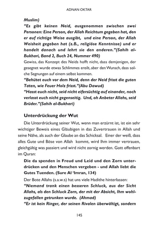 Muslim)
“Es gibt keinen Neid, ausgenommen zwischen zwei
Personen: Eine Person, der Allah Reichtum gegeben hat, den
er auf richtige Weise ausgibt, und eine Person, der Allah
Weisheit gegeben hat (z.B., religiöse Kenntnisse) und er
handelt danach und lehrt sie den anderen.”(Sahih al-
Bukhari, Band 2, Buch 24, Nummer 490)
Gewiss, das Konzept des Neids hofft nicht, dass demjenigen, der
gesegnet wurde etwas Schlimmes ereilt, aber den Wunsch, dass sol-
che Segnungen auf einem selbst kommen.
“Behütet euch vor dem Neid, denn der Neid frisst die guten
Taten, wie Feuer Holz frisst.”(Abu Dawud)
“Hasst euch nicht, seid nicht eifersüchtig auf einander, noch
verlasst euch nicht gegenseitig. Und, oh Anbeter Allahs, seid
Brüder.”(Sahih al-Bukhari)
Unterdrückung der Wut
Die Unterdrückung seiner Wut, wenn man erzürnt ist, ist ein sehr
wichtiger Beweis eines Gläubigen in das Zuvertrauen in Allah und
seine Nähe, als auch der Glaube an das Schicksal. Einer der weiß, dass
alles Gute und Böse von Allah kommt, wird Ihm immer vertrauen,
gleichgültig was passiert und wird nicht zornig werden. Gott offenbart
im Quran:
Die da spenden in Freud und Leid und den Zorn unter-
drücken und den Menschen vergeben - und Allah liebt die
Gutes Tuenden. (Sure Al ‘Imran, 134)
Der Bote Allahs (s.a.w.s) hat uns viele Hadithe hinterlassen:
“Niemand trank einen besseren Schluck, aus der Sicht
Allahs, als den Schluck Zorn, der mit der Absicht, Ihm wohl-
zugefallen getrunken wurde. (Ahmad)
“Er ist kein Ringer, der seinen Rivalen überwältigt, sondern
145
ADNAN OKTAR
 