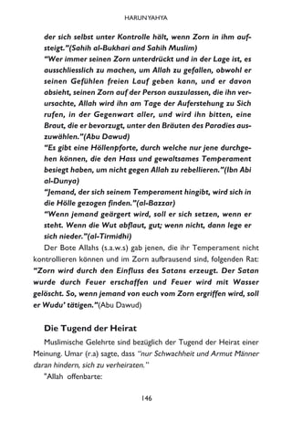 der sich selbst unter Kontrolle hält, wenn Zorn in ihm auf-
steigt.”(Sahih al-Bukhari and Sahih Muslim)
“Wer immer seinen Zorn unterdrückt und in der Lage ist, es
ausschliesslich zu machen, um Allah zu gefallen, obwohl er
seinen Gefühlen freien Lauf geben kann, und er davon
absieht, seinen Zorn auf der Person auszulassen, die ihn ver-
ursachte, Allah wird ihn am Tage der Auferstehung zu Sich
rufen, in der Gegenwart aller, und wird ihn bitten, eine
Braut, die er bevorzugt, unter den Bräuten des Paradies aus-
zuwählen.”(Abu Dawud)
“Es gibt eine Höllenpforte, durch welche nur jene durchge-
hen können, die den Hass und gewaltsames Temperament
besiegt haben, um nicht gegen Allah zu rebellieren.”(Ibn Abi
al-Dunya)
“Jemand, der sich seinem Temperament hingibt, wird sich in
die Hölle gezogen finden.”(al-Bazzar)
“Wenn jemand geärgert wird, soll er sich setzen, wenn er
steht. Wenn die Wut abflaut, gut; wenn nicht, dann lege er
sich nieder.”(al-Tirmidhi)
Der Bote Allahs (s.a.w.s) gab jenen, die ihr Temperament nicht
kontrollieren können und im Zorn aufbrausend sind, folgenden Rat:
“Zorn wird durch den Einfluss des Satans erzeugt. Der Satan
wurde durch Feuer erschaffen und Feuer wird mit Wasser
gelöscht. So, wenn jemand von euch vom Zorn ergriffen wird, soll
er Wudu’ tätigen.”(Abu Dawud)
Die Tugend der Heirat
Muslimische Gelehrte sind bezüglich der Tugend der Heirat einer
Meinung. Umar (r.a) sagte, dass “nur Schwachheit und Armut Männer
daran hindern, sich zu verheiraten.”
"Allah offenbarte:
146
HARUNYAHYA
 