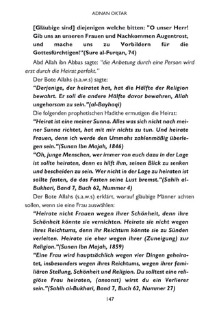 [Gläubige sind] diejenigen welche bitten: "O unser Herr!
Gib uns an unseren Frauen und Nachkommen Augentrost,
und mache uns zu Vorbildern für die
Gottesfürchtigen!”(Sure al-Furqan, 74)
Abd Allah ibn Abbas sagte: “die Anbetung durch eine Person wird
erst durch die Heirat perfekt.”
Der Bote Allahs (s.a.w.s) sagte:
“Derjenige, der heiratet hat, hat die Hälfte der Religion
bewahrt. Er soll die andere Hälfte davor bewahren, Allah
ungehorsam zu sein.”(al-Bayhaqi)
Die folgenden prophetischen Hadithe ermutigen die Heirat:
“Heirat ist eine meiner Sunna. Alles was sich nicht nach mei-
ner Sunna richtet, hat mit mir nichts zu tun. Und heirate
Frauen, denn ich werde den Ummahs zahlenmäßig überle-
gen sein.”(Sunan Ibn Majah, 1846)
“Oh, junge Menschen, wer immer von euch dazu in der Lage
ist sollte heiraten, denn es hilft ihm, seinen Blick zu senken
und bescheiden zu sein. Wer nicht in der Lage zu heiraten ist
sollte fasten, da das Fasten seine Lust bremst.”(Sahih al-
Bukhari, Band 7, Buch 62, Nummer 4)
Der Bote Allahs (s.a.w.s) erklärt, worauf gläubige Männer achten
sollen, wenn sie eine Frau auswählen:
“Heirate nicht Frauen wegen ihrer Schönheit, denn ihre
Schönheit könnte sie vernichten. Heirate sie nicht wegen
ihres Reichtums, denn ihr Reichtum könnte sie zu Sünden
verleiten. Heirate sie eher wegen ihrer (Zuneigung) zur
Religion.”(Sunan Ibn Majah, 1859)
“Eine Frau wird hauptsächlich wegen vier Dingen geheira-
tet, insbesonders wegen ihres Reichtums, wegen ihrer fami-
liären Stellung, Schönheit und Religion. Du solltest eine reli-
giöse Frau heiraten, (ansonst) wirst du ein Verlierer
sein.”(Sahih al-Bukhari, Band 7, Buch 62, Nummer 27)
147
ADNAN OKTAR
 