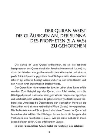 DER QURAN WEIST
DIE GLÄUBIGEN AN, DER SUNNA
DES PROPHETEN (S.A.W.S)
ZU GEHORCHEN
Die Sunna ist vom Quran untrennbar, da sie die lebende
Interpretation des Quran durch den Prophet Muhammad (s.a.w.s) ist,
da er der Inhaber von großen moralischen Werten ist und eine so
große Rücksichtnahme gegenüber den Gläubigen hatte, dass es auf ihm
schwer lag, wenn sie besorgt waren und er sie von ihren Bürden und
den Ketten ihrer Engstirnigkeit erlösen wollte.
Der Quran kann nicht verstanden bzw. im Leben ohne Sunna erfüllt
werden. Zum Beispiel sagt der Quran, dass Allah wollte, dass die
Gläubigen liebevoll zueinander sind, gute Worte miteinander sprechen
und sich bescheiden verhalten. Er gebietet ihnen was Recht ist und ver-
bietet das Unrechte; die Übermittlung der Islamischen Moral an die
Menschheit wird als eine verbindliche Pflicht (fara’id) hervorgehoben.
Die Sauberkeit wurde Pflicht. Jedoch sind diese Themen im Quran auf
besondere Art erklärt. Die Gläubigen lernen durch die Beispiele des
Verhaltens des Propheten (s.a.w.s), wie sie diese Gebote in ihren
Leben befolgen sollen. Gott offenbart im Quran:
In dem Gesandten Allahs habt ihr wirklich ein schönes
13
 