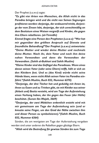 Der Prophet (s.a.w.s) sagte:
“Es gibt vier Arten von Menschen, die Allah nicht in das
Paradies bringen wird und die nicht von Seinen Segnungen
profitieren werden: derjenige, der andauernd trinkt, derjeni-
ge der vom Zinsen lebt, derjenige, der sich unrechtmäßig an
dem Besitztum eines Waisen vergreift und Kinder, die gegen
ihre Eltern rebellieren. (al-Tirmidhi)
Einmal fragte eine Person den Propheten (s.a.w.s): “Wer hat
mir gegenüber den größten Anspruch auf Dienste und
freundliche Behandlung?”Der Prophet (s.a.w.s) antwortete:
“Deine Mutter und wieder deine Mutter und nochmals
deine Mutter. Nach ihr, dein Vater und nach ihm deine
nahen Verwandten und dann die Verwandten der
Verwandten. (Sahih al-Bukhari and Sahih Muslim)
“Kleine Kinder sind das Geflügel des Paradieses. Wenn eines
davon seinen Vater (oder seine Eltern) trifft, hält er sich an
den Kleidern fest. Und es (das Kind) würde nicht seine
Hände lösen, wenn nicht Allah seinen Vater ins Paradies ein-
führt.”(Sahih Muslim, Buch 032, Nummer 6370)
“Derjenige, der drei Töcher hat und geduldig mit ihnen ist,
ihnen zu Essen und zu Trinken gibt, sie mit Kleider aus seiner
(Arbeit und) Besitz versieht, wird am Tage der Auferstehung
einen Vorhang haben, der ihn gegen das Feuer (der Hölle)
beschützt. (Sunan Ibn Majah, 3669)
“Derjenige, der zwei Mädchen ordentlich erzieht wird mit
mir gemeinsam am Tage der Auferstehung sein (und er
kreuzte seine Finger, um den Grad der Nähe zwischen ihm
und dieser Person zu symbolisieren).”(Sahih Muslim, Buch
032, Nummer 6364)
Sünden, die am wenigsten am Tage der Auferstehung vergeben
werden sind unter anderen die Rebellion gegen gläubige Eltern.
“Allah wird die Bestrafung für gewisse Sünden bis zum Tage
149
ADNAN OKTAR
 