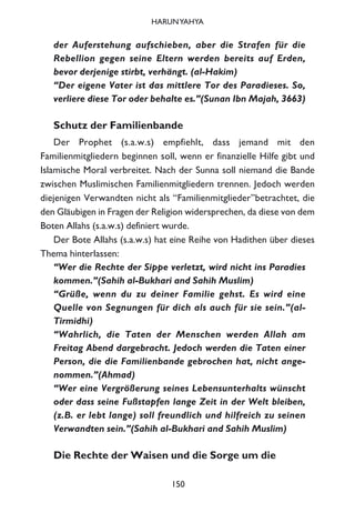 der Auferstehung aufschieben, aber die Strafen für die
Rebellion gegen seine Eltern werden bereits auf Erden,
bevor derjenige stirbt, verhängt. (al-Hakim)
“Der eigene Vater ist das mittlere Tor des Paradieses. So,
verliere diese Tor oder behalte es.”(Sunan Ibn Majah, 3663)
Schutz der Familienbande
Der Prophet (s.a.w.s) empfiehlt, dass jemand mit den
Familienmitgliedern beginnen soll, wenn er finanzielle Hilfe gibt und
Islamische Moral verbreitet. Nach der Sunna soll niemand die Bande
zwischen Muslimischen Familienmitgliedern trennen. Jedoch werden
diejenigen Verwandten nicht als “Familienmitglieder”betrachtet, die
den Gläubigen in Fragen der Religion widersprechen, da diese von dem
Boten Allahs (s.a.w.s) definiert wurde.
Der Bote Allahs (s.a.w.s) hat eine Reihe von Hadithen über dieses
Thema hinterlassen:
“Wer die Rechte der Sippe verletzt, wird nicht ins Paradies
kommen.”(Sahih al-Bukhari and Sahih Muslim)
“Grüße, wenn du zu deiner Familie gehst. Es wird eine
Quelle von Segnungen für dich als auch für sie sein.”(al-
Tirmidhi)
“Wahrlich, die Taten der Menschen werden Allah am
Freitag Abend dargebracht. Jedoch werden die Taten einer
Person, die die Familienbande gebrochen hat, nicht ange-
nommen.”(Ahmad)
“Wer eine Vergrößerung seines Lebensunterhalts wünscht
oder dass seine Fußstapfen lange Zeit in der Welt bleiben,
(z.B. er lebt lange) soll freundlich und hilfreich zu seinen
Verwandten sein.”(Sahih al-Bukhari and Sahih Muslim)
Die Rechte der Waisen und die Sorge um die
150
HARUNYAHYA
 