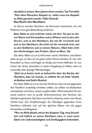 ebenfalls in seinen alten Jahren ehren werden.”(al-Tirmidhi)
“Den alten Menschen Respekt zu zollen muss aus Respekt
zu Allah gemacht werden.”(Abu Dawud)
Das Recht des Nachbarn
Im Quran werden Nachbarn als Menschen bezeichnet, die von
Muslimen eine gute Behandlung verdienen:
Bete Allah an und verbinde nichts mit Ihm. Sei gut zu dei-
nen Eltern und Verwandten und zu Waisen und zu den sehr
Armen, und zu den Nachbarn, die mit dir verwandt sind
und zu den Nachbarn, die nicht mit dir verwandt sind, und
zu den Gefährten und zu deinen Sklaven. Allah liebt nicht
den Hochmütigen, den Prahler. (Sure an-Nisa’, 36)
Der Bote Allahs (s.a.w.s) half immer seinen Nachbarn und behan-
delte sie gut, so dass sie ein gutes Leben führen konnten. Er war sehr
freundlich zu ihnen und fragte sie häufig nach ihrem Befinden. Er war
immer der Erste, jemandem in seiner Umgebung zu helfen, wenn er
materielle oder geistige Hilfe benötigte.
“Jibril (a.s) beriet mich so beharrlich über die Rechte der
Nachbars, dass ich meinte, er erklärte ihn als Erbe.”(Sahih
al-Bukhari and Sahih Muslim)
Der Bote Allahs (s.a.w.s) riet den Muslimen, dass sie sich gegenüber
den Nachbarn anständig verhalten sollten, sie sollten sie beobachten
und behüten und ihnen, soweit es geht helfen. Wahrscheinlich hat nie-
mand anderer eine so große Aufmerksamkeit den Rechten der
Nachbarn geschenkt. Das kann man leicht erkennen, wenn man diesen
Hadith liest. Die Verpflichtungen der Gläubigen gegenüber ihren
Nachbarn befinden sich auf der gleichen Ebene wie die gegen
Verwandte und Ehegatten.
“Wer an Allah glaubt und an den Jüngsten Tag, muss freund-
lich und höflich zu seinen Nachbarn sein, er muss seine
Gäste mit Liebenswürdigkeit und Großzügigkeit behandeln.
152
HARUNYAHYA
 