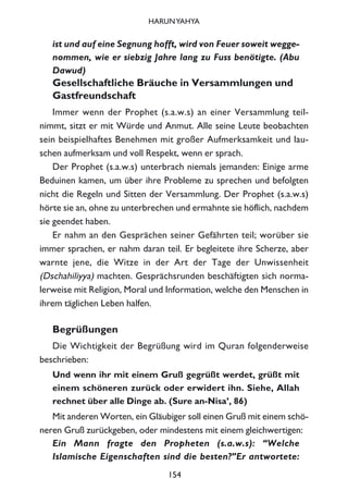ist und auf eine Segnung hofft, wird von Feuer soweit wegge-
nommen, wie er siebzig Jahre lang zu Fuss benötigte. (Abu
Dawud)
Gesellschaftliche Bräuche in Versammlungen und
Gastfreundschaft
Immer wenn der Prophet (s.a.w.s) an einer Versammlung teil-
nimmt, sitzt er mit Würde und Anmut. Alle seine Leute beobachten
sein beispielhaftes Benehmen mit großer Aufmerksamkeit und lau-
schen aufmerksam und voll Respekt, wenn er sprach.
Der Prophet (s.a.w.s) unterbrach niemals jemanden: Einige arme
Beduinen kamen, um über ihre Probleme zu sprechen und befolgten
nicht die Regeln und Sitten der Versammlung. Der Prophet (s.a.w.s)
hörte sie an, ohne zu unterbrechen und ermahnte sie höflich, nachdem
sie geendet haben.
Er nahm an den Gesprächen seiner Gefährten teil; worüber sie
immer sprachen, er nahm daran teil. Er begleitete ihre Scherze, aber
warnte jene, die Witze in der Art der Tage der Unwissenheit
(Dschahiliyya) machten. Gesprächsrunden beschäftigten sich norma-
lerweise mit Religion, Moral und Information, welche den Menschen in
ihrem täglichen Leben halfen.
Begrüßungen
Die Wichtigkeit der Begrüßung wird im Quran folgenderweise
beschrieben:
Und wenn ihr mit einem Gruß gegrüßt werdet, grüßt mit
einem schöneren zurück oder erwidert ihn. Siehe, Allah
rechnet über alle Dinge ab. (Sure an-Nisa’, 86)
Mit anderen Worten, ein Gläubiger soll einen Gruß mit einem schö-
neren Gruß zurückgeben, oder mindestens mit einem gleichwertigen:
Ein Mann fragte den Propheten (s.a.w.s): “Welche
Islamische Eigenschaften sind die besten?”Er antwortete:
154
HARUNYAHYA
 