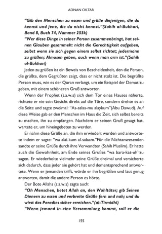 “Gib den Menschen zu essen und grüße diejenigen, die du
kennst und jene, die du nicht kennst.”(Sahih al-Bukhari,
Band 8, Buch 74, Nummer 253k)
“Wer diese Dinge in seiner Person zusammenbringt, hat sei-
nen Glauben gesammelt: nicht die Gerechtigkeit aufgeben,
selbst wenn sie sich gegen einem selbst richtet; jedermann
zu grüßen; Almosen geben, auch wenn man arm ist.”(Sahih
al-Bukhari)
Jeden zu grüßen ist ein Beweis von Bescheidenheit, den die Person,
die grüßte, dem Gegrüßten zeigt, dass er nicht stolz ist. Die begrüßte
Person muss, wie es der Quran verlangt, um ein Beispiel der Demut zu
geben, mit einem schöneren Gruß antworten.
Wenn der Prophet (s.a.w.s) sich dem Tor eines Hauses näherte,
richtete er nie sein Gesicht direkt auf die Türe, sondern drehte es an
die Seite und sagte zweimal: “As-salaa-mu alaykum”(Abu Dawud). Auf
diese Weise gab er den Menschen im Haus die Zeit, sich selbst bereits
zu machen, ihn zu empfangen. Nachdem er seinen Gruß gesagt hat,
wartete er, um hineingebeten zu werden.
Er nahm diese Grüße an, die ihm erwiedert wurden und antworte-
te indem er sagte: “wa alai-kum al-salaam.”Für die Nichtanwesenden
sandte er seine Grüße durch ihre Verwandten (Sahih Muslim). Er hatte
auch die Gewohnheit, am Ende seines Grußes “wa bara-kat-uh”zu
sagen. Er wiederholte vielmehr seine Grüße dreimal und versicherte
sich dadurch, dass jeder sie gehört hat und dementsprechend antwor-
tete. Wenn er jemanden trifft, würde er ihn begrüßen und laut genug
antworten, damit die andere Person es hörte.
Der Bote Allahs (s.a.w.s) sagte auch:
“Oh Menschen, betet Allah an, den Wohltäter; gib Seinen
Dienern zu essen und verbreite Grüße fern und nah; und du
wirst das Paradies sicher erreichen.”(al-Tirmidhi)
“Wenn jemand in eine Versammlung kommt, soll er die
155
ADNAN OKTAR
 