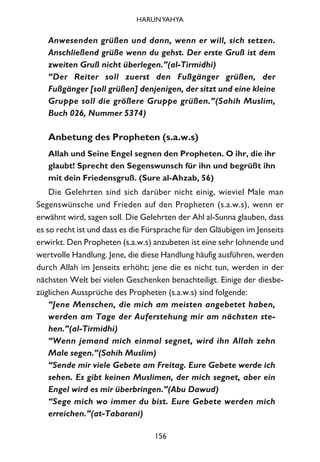 Anwesenden grüßen und dann, wenn er will, sich setzen.
Anschließend grüße wenn du gehst. Der erste Gruß ist dem
zweiten Gruß nicht überlegen.”(al-Tirmidhi)
“Der Reiter soll zuerst den Fußgänger grüßen, der
Fußgänger [soll grüßen] denjenigen, der sitzt und eine kleine
Gruppe soll die größere Gruppe grüßen.”(Sahih Muslim,
Buch 026, Nummer 5374)
Anbetung des Propheten (s.a.w.s)
Allah und Seine Engel segnen den Propheten. O ihr, die ihr
glaubt! Sprecht den Segenswunsch für ihn und begrüßt ihn
mit dein Friedensgruß. (Sure al-Ahzab, 56)
Die Gelehrten sind sich darüber nicht einig, wieviel Male man
Segenswünsche und Frieden auf den Propheten (s.a.w.s), wenn er
erwähnt wird, sagen soll. Die Gelehrten der Ahl al-Sunna glauben, dass
es so recht ist und dass es die Fürsprache für den Gläubigen im Jenseits
erwirkt. Den Propheten (s.a.w.s) anzubeten ist eine sehr lohnende und
wertvolle Handlung. Jene, die diese Handlung häufig ausführen, werden
durch Allah im Jenseits erhöht; jene die es nicht tun, werden in der
nächsten Welt bei vielen Geschenken benachteiligt. Einige der diesbe-
züglichen Aussprüche des Propheten (s.a.w.s) sind folgende:
“Jene Menschen, die mich am meisten angebetet haben,
werden am Tage der Auferstehung mir am nächsten ste-
hen.”(al-Tirmidhi)
“Wenn jemand mich einmal segnet, wird ihn Allah zehn
Male segen.”(Sahih Muslim)
“Sende mir viele Gebete am Freitag. Eure Gebete werde ich
sehen. Es gibt keinen Muslimen, der mich segnet, aber ein
Engel wird es mir überbringen.”(Abu Dawud)
“Sege mich wo immer du bist. Eure Gebete werden mich
erreichen.”(at-Tabarani)
156
HARUNYAHYA
 