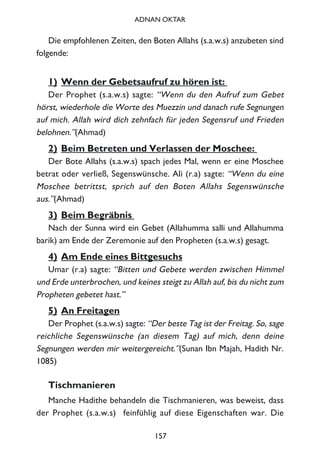 Die empfohlenen Zeiten, den Boten Allahs (s.a.w.s) anzubeten sind
folgende:
1) Wenn der Gebetsaufruf zu hören ist:
Der Prophet (s.a.w.s) sagte: “Wenn du den Aufruf zum Gebet
hörst, wiederhole die Worte des Muezzin und danach rufe Segnungen
auf mich. Allah wird dich zehnfach für jeden Segensruf und Frieden
belohnen.”(Ahmad)
2) Beim Betreten und Verlassen der Moschee:
Der Bote Allahs (s.a.w.s) spach jedes Mal, wenn er eine Moschee
betrat oder verließ, Segenswünsche. Ali (r.a) sagte: “Wenn du eine
Moschee betrittst, sprich auf den Boten Allahs Segenswünsche
aus.”(Ahmad)
3) Beim Begräbnis
Nach der Sunna wird ein Gebet (Allahumma salli und Allahumma
barik) am Ende der Zeremonie auf den Propheten (s.a.w.s) gesagt.
4) Am Ende eines Bittgesuchs
Umar (r.a) sagte: “Bitten und Gebete werden zwischen Himmel
und Erde unterbrochen, und keines steigt zu Allah auf, bis du nicht zum
Propheten gebetet hast.”
5) An Freitagen
Der Prophet (s.a.w.s) sagte: “Der beste Tag ist der Freitag. So, sage
reichliche Segenswünsche (an diesem Tag) auf mich, denn deine
Segnungen werden mir weitergereicht.”(Sunan Ibn Majah, Hadith Nr.
1085)
Tischmanieren
Manche Hadithe behandeln die Tischmanieren, was beweist, dass
der Prophet (s.a.w.s) feinfühlig auf diese Eigenschaften war. Die
157
ADNAN OKTAR
 