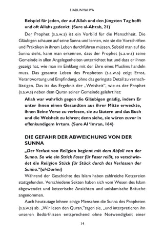 Beispiel für jeden, der auf Allah und den Jüngsten Tag hofft
und oft Allahs gedenkt. (Sure al-Ahzab, 21)
Der Prophet (s.a.w.s) ist ein Vorbild für die Menschheit. Die
Gläubigen schauen auf seine Sunna und lernen, wie sie die Vorschriften
und Praktiken in ihrem Leben durchführen müssen. Sobald man auf die
Sunna sieht, kann man erkennen, dass der Prophet (s.a.w.s) seine
Gemeinde in allen Angelegenheiten unterrichtet hat und dass er ihnen
gezeigt hat, wie man im Einklang mit der Ehre eines Muslims handeln
muss. Das gesamte Leben des Propheten (s.a.w.s) zeigt Ernst,
Verantwortung und Empfindung, ohne das geringste Detail zu vernach-
lässigen. Das ist das Ergebnis der „Weisheit“, wie es der Prophet
(s.a.w.s) neben dem Quran seiner Gemeinde gelehrt hat:
Allah war wahrlich gegen die Gläubigen gnädig, indem Er
unter ihnen einen Gesandten aus ihrer Mitte erweckte,
ihnen Seine Verse zu verlesen, sie zu läutern und das Buch
und die Weisheit zu lehren; denn siehe, sie wären zuvor in
offenkundigem Irrtum. (Sure Al ‘Imran, 164)
DIE GEFAHR DER ABWEICHUNG VON DER
SUNNA
„Der Verlust von Religion beginnt mit dem Abfall von der
Sunna. So wie ein Strick Faser für Faser reißt, so verschwin-
det die Religion Stück für Stück durch das Verlassen der
Sunna.”(al-Darimi)
Während der Geschichte des Islam haben zahlreiche Ketzereien
stattgefunden. Verschiedene Sekten haben sich vom Wesen des Islam
abgewendet und ketzerische Ansichten und unislamische Bräuche
angenommen.
Auch heutzutage lehnen einige Menschen die Sunna des Propheten
(s.a.w.s) ab. „Wir lesen den Quran,”sagen sie, „und interpretieren ihn
unseren Bedürfnissen entsprechend ohne Notwendigkeit einer
14
HARUNYAHYA
 