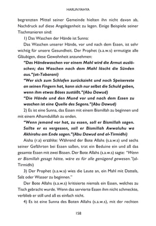begrenzten Mittel seiner Gemeinde hielten ihn nicht davon ab,
Nachdruck auf diese Angelegenheit zu legen. Einige Beispiele seiner
Tischmanieren sind:
1) Das Waschen der Hände ist Sunna:
Das Waschen unserer Hände, vor und nach dem Essen, ist sehr
wichtig für unsere Gesundheit. Der Prophet (s.a.w.s) ermutigte alle
Gläubigen, diese Gewohnheit anzunehmen:
“Das Händewaschen vor einem Mahl wird die Armut auslö-
schen; das Waschen nach dem Mahl löscht die Sünden
aus.”(at-Tabarani)
“Wer sich zum Schlafen zurückzieht und noch Speisereste
an seinen Fingern hat, kann sich nur selbst die Schuld geben,
wenn ihm etwas Böses zustößt.”(Abu Dawud)
“Die Hände und den Mund vor und nach dem Essen zu
waschen ist eine Quelle des Segens.”(Abu Dawud)
2) Es ist eine Sunna, das Essen mit einem Bismillah zu beginnen und
mit einem Alhamdulillah zu enden.
“Wenn jemand vor hat, zu essen, soll er Bismillah sagen.
Sollte er es vergessen, soll er Bismillah Awwaluhu wa
Akhirahu am Ende sagen.”(Abu Dawud and al-Tirmidhi)
Aisha (r.a) erzählte: Während der Bote Allahs (s.a.w.s) und sechs
seiner Gefährten bei Essen saßen, trat ein Beduine ein und aß das
gesamte Essen mit zwei Bissen. Der Bote Allahs (s.a.w.s) sagte: “Wenn
er Bismillah gesagt hätte, wäre es für alle genügend gewesen.”(al-
Tirmidhi)
3) Der Prophet (s.a.w.s) wies die Leute an, ein Mahl mit Dattels,
Salz oder Wasser zu beginnen.”
Der Bote Allahs (s.a.w.s) kritisierte niemals ein Essen, welches zu
Tisch gebracht wurde. Wenn das servierte Essen ihm nicht schmeckte,
verblieb er still und aß es einfach nicht.
4) Es ist eine Sunna des Boten Allahs (s.a.w.s), mit der rechten
158
HARUNYAHYA
 