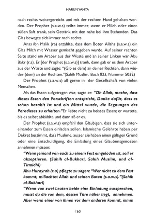 nach rechts weitergereicht und mit der rechten Hand gehalten wer-
den. Der Prophet (s.a.w.s) teilte immer, wenn er Milch oder einen
süßen Saft trank, sein Getränk mit den nahe bei ihm Stehenden. Das
Glas bewegte sich immer nach rechts.
Anas ibn Malik (ra) erzählte, dass dem Boten Allahs (s.a.w.s) ein
Glas Milch mit Wasser gemischt gegeben wurde. Auf seiner rechten
Seite stand ein Araber aus der Wüste und an seiner Linken war Abu
Bakr (r.a). Er [der Prophet (s.a.w.s)] trank, dann gab er es dem Araber
aus der Wüste und sagte: “(Gib es dem) an deiner Rechten, dann wie-
der (dem) an der Rechten.”(Sahih Muslim, Buch 023, Nummer 5032)
Der Prophet (s.a.w.s) aß gerne in der Gesellschaft von vielen
Menschen.
Als das Essen aufgetragen war, sagte er: “Oh Allah, mache, dass
dieses Essen den Vorschriften entspricht, Danke dafür, dass es
schon bezahlt ist und ein Mittel wurde, die Segnungen des
Paradieses zu erhalten.”Er liebte nicht zu heisses Essen; er wartete,
bis es selbst abkühlte und dann aß er es.
Der Prophet (s.a.w.s) empfahl den Gläubigen, dass sie sich unter-
einander zum Essen einladen sollen. Islamische Gelehrte haben per
Dekret bestimmt, dass Muslime, ausser sie haben einen gültigen Grund
oder eine Entschuldigung, die Einladung eines Glaubensgenossen
annehmen müssen:
“Wenn jemand von euch zu einem Fest eingeladen ist, soll er
akzeptieren. (Sahih al-Bukhari, Sahih Muslim, und al-
Tirmidhi)
Abu Hurayrah (r.a) pflegte zu sagen: “Wer nicht zu dem Fest
kommt, mißachtet Allah und seinen Boten (s.a.w.s).”(Sahih
al-Bukhari)
“Wenn von zwei Leuten beide eine Einladung aussprechen,
musst du die von dem, dessen Türe näher liegt, annehmen.
Aber wenn einer von ihnen vor dem anderen kommt, nimm
160
HARUNYAHYA
 