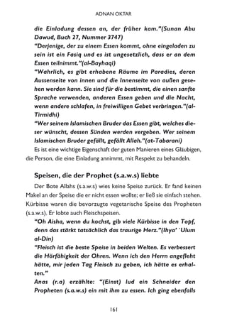 die Einladung dessen an, der früher kam.”(Sunan Abu
Dawud, Buch 27, Nummer 3747)
“Derjenige, der zu einem Essen kommt, ohne eingeladen zu
sein ist ein Fasiq und es ist ungesetzlich, dass er an dem
Essen teilnimmt.”(al-Bayhaqi)
“Wahrlich, es gibt erhabene Räume im Paradies, deren
Aussenseite von innen und die Innenseite von außen gese-
hen werden kann. Sie sind für die bestimmt, die einen sanfte
Sprache verwenden, anderen Essen geben und die Nacht,
wenn andere schlafen, in freiwilligen Gebet verbringen.”(al-
Tirmidhi)
“Wer seinem Islamischen Bruder das Essen gibt, welches die-
ser wünscht, dessen Sünden werden vergeben. Wer seinem
Islamischen Bruder gefällt, gefällt Allah.”(at-Tabarani)
Es ist eine wichtige Eigenschaft der guten Manieren eines Gläubigen,
die Person, die eine Einladung annimmt, mit Respekt zu behandeln.
Speisen, die der Prophet (s.a.w.s) liebte
Der Bote Allahs (s.a.w.s) wies keine Speise zurück. Er fand keinen
Makel an der Speise die er nicht essen wollte; er ließ sie einfach stehen.
Kürbisse waren die bevorzugte vegetarische Speise des Propheten
(s.a.w.s). Er lobte auch Fleischspeisen.
“Oh Aisha, wenn du kochst, gib viele Kürbisse in den Topf,
denn das stärkt tatsächlich das traurige Herz.”(Ihya’ `Ulum
al-Din)
“Fleisch ist die beste Speise in beiden Welten. Es verbessert
die Hörfähigkeit der Ohren. Wenn ich den Herrn angefleht
hätte, mir jeden Tag Fleisch zu geben, ich hätte es erhal-
ten.”
Anas (r.a) erzählte: “(Einst) lud ein Schneider den
Propheten (s.a.w.s) ein mit ihm zu essen. Ich ging ebenfalls
161
ADNAN OKTAR
 