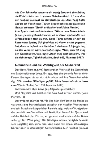 mit. Der Schneider servierte ein wenig Brot und eine Brühe,
die Kürbisstücke und trockenes Fleisch enthielt. Ich sah, dass
der Prophet (s.a.w.s) die Kürbisstücke aus dem Topf holte
und sie aß. Von diesem Tag an begann ich ebenso Kürbis mit
Genuss zu essen.”(Sahih al-Bukhari und Sahih Muslim)
Abu Ayyub al-Ansari berichtete: “Wenn dem Boten Allahs
(s.a.w.s) essen gebracht wurde, aß er davon und sandte den
verbleibenden Rest zu mir. Eines Tages sandte er mir die
Reste einer Speise; (Ich fand dass er) davon nichts gegessen
hat, denn es befand sich Knoblauch darinnen. Ich fragte ihn,
ob dies verboten wäre, worauf er sagte: ‘Nein, aber ich mag
den Geruch nicht.’ Ich sagte: ‚Dann mag auch ich nicht, was
du nicht magst.’”(Sahih Muslim, Buch 023, Nummer 5097)
Gesundheit und die Wichtigkeit der Sauberkeit
Der Bote Allahs (s.a.w.s) legte großen Wert auf die Gesundheit
und Sauberkeit seiner Leute. Er sagte, dass eine gesunde Person einer
Person überlegen, die auf sich nicht achtet und ihre Gesundheit schä-
digt: “Ein starker Gläubiger gefällt Allah besser als ein schwa-
cher.”(Sahih Muslim, Buch 033, Nummer 6441)
Im Quran wird über Yahya (a.s) folgendes geschrieben:
Und Mitgefühl und Reinheit von Uns. Und er war fromm. (Sure
Maryam, 13)
Der Prophet (s.a.w.s) rät, vor und nach dem Essen die Hände zu
waschen, seine Hartnäckigkeit bezüglich der rituellen Waschungen
und sein Brauch der körperlichen Reinheit zeigt, welche Wichtigkeit er
der persönlichen Gesundheit und Reinlichkeit beimaß. Im Quran wird
auf der Reinheit des Platzes, wo gebetet wird sowie auf das Beten
selbst großen Wert gelegt. Die Gläubigen müssen bezüglich Reinheit
sehr sorgfältig sein, denn man kann nicht mit einem schmutzigen
Körper oder in schmutzigem Gewand beten. Der Prophet (s.a.w.s)
162
HARUNYAHYA
 