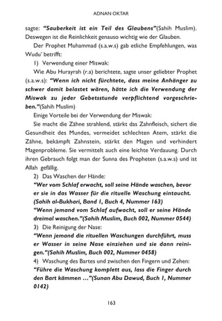 sagte: “Sauberkeit ist ein Teil des Glaubens”(Sahih Muslim).
Deswegen ist die Reinlichkeit genauso wichtig wie der Glauben.
Der Prophet Muhammad (s.a.w.s) gab etliche Empfehlungen, was
Wudu’ betrifft:
1) Verwendung einer Miswak:
Wie Abu Hurayrah (r.a) berichtete, sagte unser geliebter Prophet
(s.a.w.s): “Wenn ich nicht fürchtete, dass meine Anhänger zu
schwer damit belastet wären, hätte ich die Verwendung der
Miswak zu jeder Gebetsstunde verpflichtend vorgeschrie-
ben.”(Sahih Muslim)
Einige Vorteile bei der Verwendung der Miswak:
Sie macht die Zähne strahlend, stärkt das Zahnfleisch, sichert die
Gesundheit des Mundes, vermeidet schlechten Atem, stärkt die
Zähne, bekämpft Zahnstein, stärkt den Magen und verhindert
Magenprobleme. Sie vermittelt auch eine leichte Verdauung. Durch
ihren Gebrauch folgt man der Sunna des Propheten (s.a.w.s) und ist
Allah gefällig.
2) Das Waschen der Hände:
“Wer vom Schlaf erwacht, soll seine Hände waschen, bevor
er sie in das Wasser für die rituelle Waschung eintaucht.
(Sahih al-Bukhari, Band 1, Buch 4, Nummer 163)
“Wenn jemand vom Schlaf aufwacht, soll er seine Hände
dreimal waschen.”(Sahih Muslim, Buch 002, Nummer 0544)
3) Die Reinigung der Nase:
“Wenn jemand die rituellen Waschungen durchführt, muss
er Wasser in seine Nase einziehen und sie dann reini-
gen.”(Sahih Muslim, Buch 002, Nummer 0458)
4) Waschung des Bartes und zwischen den Fingern und Zehen:
“Führe die Waschung komplett aus, lass die Finger durch
den Bart kämmen …”(Sunan Abu Dawud, Buch 1, Nummer
0142)
163
ADNAN OKTAR
 