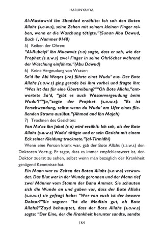 Al-Mustawrid ibn Shaddad erzählte: Ich sah den Boten
Allahs (s.a.w.s), seine Zehen mit seinem kleinen Finger rei-
ben, wenn er die Waschung tätigte.”(Sunan Abu Dawud,
Buch 1, Nummer 0148)
5) Reiben der Ohren:
“Al-Rubaiyi’ ibn Muawwiz (r.a) sagte, dass er sah, wie der
Prophet (s.a.w.s) zwei Finger in seine Ohrlöcher während
der Waschung einführte.”(Abu Dawud)
6) Keine Vergeudung von Wasser:
Sa‘d ibn Abi Waqas (.ra) führte einst Wudu’ aus. Der Bote
Allahs (s.a.w.s) ging gerade bei ihm vorbei und fragte ihn:
“Was ist das für eine Übertreibung?”“Oh Bote Allahs,”ant-
wortete Sa’d, “gibt es auch Wasservergeudung beim
Wudu’?”“Ja,”sagte der Prophet (s.a.w.s): “Es ist
Verschwendung, selbst wenn du Wudu’ am Ufer eines flie-
ßenden Stroms ausübst.”(Ahmad and Ibn Majah)
7) Trocknen des Gesichtes:
Von Mu‘az ibn Jabal (r.a) wird erzählt: Ich sah, als der Bote
Allahs (s.a.w.s) Wudu’ tätigte und er sein Gesicht mit einem
Eck seiner Kleidung trocknete.”(al-Tirmidhi)
Wenn eine Person krank war, gab der Bote Allahs (s.a.w.s) den
Doktoren Vorzug. Er sagte, dass es immer empfehlenswert ist, den
Doktor zuerst zu sehen, selbst wenn man bezüglich der Krankheit
genügend Kenntnisse hat.
Ein Mann war zu Zeiten des Boten Allahs (s.a.w.s) verwun-
det. Das Blut war in der Wunde geronnen und der Mann rief
zwei Männer vom Stamm der Banu Ammar. Sie schauten
sich die Wunde an und gaben vor, dass der Bote Allahs
(s.a.w.s) sie gefragt habe: “Wer von euch ist der bessere
Doktor?”Sie sagten: “Ist die Medizin gut, oh Bote
Allahs?”Zayd behauptet, dass der Bote Allahs (s.a.w.s)
sagte: “Der Eine, der die Krankheit herunter sandte, sandte
164
HARUNYAHYA
 