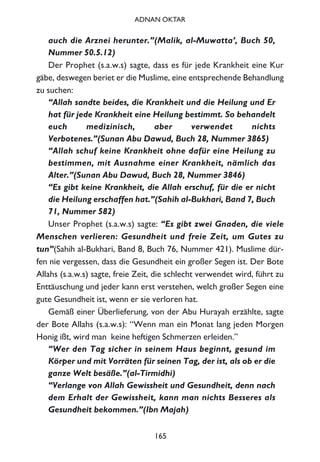 auch die Arznei herunter.”(Malik, al-Muwatta’, Buch 50,
Nummer 50.5.12)
Der Prophet (s.a.w.s) sagte, dass es für jede Krankheit eine Kur
gäbe, deswegen beriet er die Muslime, eine entsprechende Behandlung
zu suchen:
“Allah sandte beides, die Krankheit und die Heilung und Er
hat für jede Krankheit eine Heilung bestimmt. So behandelt
euch medizinisch, aber verwendet nichts
Verbotenes.”(Sunan Abu Dawud, Buch 28, Nummer 3865)
“Allah schuf keine Krankheit ohne dafür eine Heilung zu
bestimmen, mit Ausnahme einer Krankheit, nämlich das
Alter.”(Sunan Abu Dawud, Buch 28, Nummer 3846)
“Es gibt keine Krankheit, die Allah erschuf, für die er nicht
die Heilung erschaffen hat.”(Sahih al-Bukhari, Band 7, Buch
71, Nummer 582)
Unser Prophet (s.a.w.s) sagte: “Es gibt zwei Gnaden, die viele
Menschen verlieren: Gesundheit und freie Zeit, um Gutes zu
tun”(Sahih al-Bukhari, Band 8, Buch 76, Nummer 421). Muslime dür-
fen nie vergessen, dass die Gesundheit ein großer Segen ist. Der Bote
Allahs (s.a.w.s) sagte, freie Zeit, die schlecht verwendet wird, führt zu
Enttäuschung und jeder kann erst verstehen, welch großer Segen eine
gute Gesundheit ist, wenn er sie verloren hat.
Gemäß einer Überlieferung, von der Abu Hurayah erzählte, sagte
der Bote Allahs (s.a.w.s): “Wenn man ein Monat lang jeden Morgen
Honig ißt, wird man keine heftigen Schmerzen erleiden.”
“Wer den Tag sicher in seinem Haus beginnt, gesund im
Körper und mit Vorräten für seinen Tag, der ist, als ob er die
ganze Welt besäße.”(al-Tirmidhi)
“Verlange von Allah Gewissheit und Gesundheit, denn nach
dem Erhalt der Gewissheit, kann man nichts Besseres als
Gesundheit bekommen.”(Ibn Majah)
165
ADNAN OKTAR
 