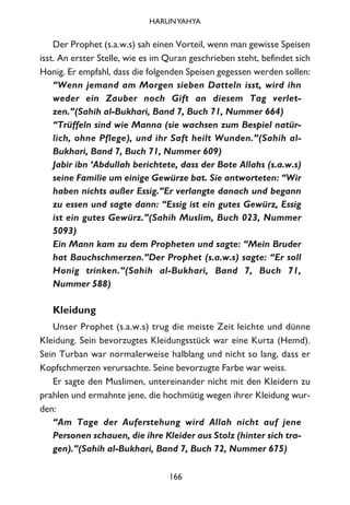 Der Prophet (s.a.w.s) sah einen Vorteil, wenn man gewisse Speisen
isst. An erster Stelle, wie es im Quran geschrieben steht, befindet sich
Honig. Er empfahl, dass die folgenden Speisen gegessen werden sollen:
“Wenn jemand am Morgen sieben Datteln isst, wird ihn
weder ein Zauber noch Gift an diesem Tag verlet-
zen.”(Sahih al-Bukhari, Band 7, Buch 71, Nummer 664)
“Trüffeln sind wie Manna (sie wachsen zum Bespiel natür-
lich, ohne Pflege), und ihr Saft heilt Wunden.”(Sahih al-
Bukhari, Band 7, Buch 71, Nummer 609)
Jabir ibn ‘Abdullah berichtete, dass der Bote Allahs (s.a.w.s)
seine Familie um einige Gewürze bat. Sie antworteten: “Wir
haben nichts außer Essig.”Er verlangte danach und begann
zu essen und sagte dann: “Essig ist ein gutes Gewürz, Essig
ist ein gutes Gewürz.”(Sahih Muslim, Buch 023, Nummer
5093)
Ein Mann kam zu dem Propheten und sagte: “Mein Bruder
hat Bauchschmerzen.”Der Prophet (s.a.w.s) sagte: “Er soll
Honig trinken.”(Sahih al-Bukhari, Band 7, Buch 71,
Nummer 588)
Kleidung
Unser Prophet (s.a.w.s) trug die meiste Zeit leichte und dünne
Kleidung. Sein bevorzugtes Kleidungsstück war eine Kurta (Hemd).
Sein Turban war normalerweise halblang und nicht so lang, dass er
Kopfschmerzen verursachte. Seine bevorzugte Farbe war weiss.
Er sagte den Muslimen, untereinander nicht mit den Kleidern zu
prahlen und ermahnte jene, die hochmütig wegen ihrer Kleidung wur-
den:
“Am Tage der Auferstehung wird Allah nicht auf jene
Personen schauen, die ihre Kleider aus Stolz (hinter sich tra-
gen).”(Sahih al-Bukhari, Band 7, Buch 72, Nummer 675)
166
HARUNYAHYA
 
