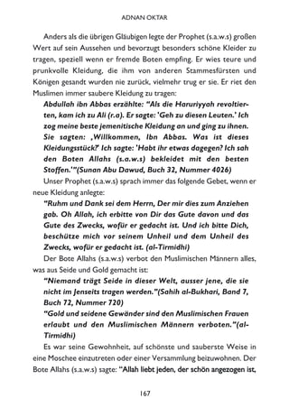 Anders als die übrigen Gläubigen legte der Prophet (s.a.w.s) großen
Wert auf sein Aussehen und bevorzugt besonders schöne Kleider zu
tragen, speziell wenn er fremde Boten empfing. Er wies teure und
prunkvolle Kleidung, die ihm von anderen Stammesfürsten und
Königen gesandt wurden nie zurück, vielmehr trug er sie. Er riet den
Muslimen immer saubere Kleidung zu tragen:
Abdullah ibn Abbas erzählte: “Als die Haruriyyah revoltier-
ten, kam ich zu Ali (r.a). Er sagte: 'Geh zu diesen Leuten.' Ich
zog meine beste jemenitische Kleidung an und ging zu ihnen.
Sie sagten: ‚Willkommen, Ibn Abbas. Was ist dieses
Kleidungsstück?' Ich sagte: 'Habt ihr etwas dagegen? Ich sah
den Boten Allahs (s.a.w.s) bekleidet mit den besten
Stoffen.'”(Sunan Abu Dawud, Buch 32, Nummer 4026)
Unser Prophet (s.a.w.s) sprach immer das folgende Gebet, wenn er
neue Kleidung anlegte:
“Ruhm und Dank sei dem Herrn, Der mir dies zum Anziehen
gab. Oh Allah, ich erbitte von Dir das Gute davon und das
Gute des Zwecks, wofür er gedacht ist. Und ich bitte Dich,
beschütze mich vor seinem Unheil und dem Unheil des
Zwecks, wofür er gedacht ist. (al-Tirmidhi)
Der Bote Allahs (s.a.w.s) verbot den Muslimischen Männern alles,
was aus Seide und Gold gemacht ist:
“Niemand trägt Seide in dieser Welt, ausser jene, die sie
nicht im Jenseits tragen werden.”(Sahih al-Bukhari, Band 7,
Buch 72, Nummer 720)
“Gold und seidene Gewänder sind den Muslimischen Frauen
erlaubt und den Muslimischen Männern verboten.”(al-
Tirmidhi)
Es war seine Gewohnheit, auf schönste und sauberste Weise in
eine Moschee einzutreten oder einer Versammlung beizuwohnen. Der
Bote Allahs (s.a.w.s) sagte: ““AAllllaahh lliieebbtt jjeeddeenn,, ddeerr sscchhöönn aannggeezzooggeenn iisstt,,
167
ADNAN OKTAR
 