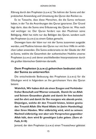 Klärung durch den Propheten (s.a.w.s).”Sie kehren der Sunna und der
praktischen Anwendung und Umsetzung des Quran den Rücken zu.
Es ist Tatsache, dass diese Menschen, die die Sunna verlassen
haben, in der Tat die Anordnungen des Quran ignorieren. Der Grund
liegt darin, dass die Sunna eine Erläuterung des Quran ist. Was noch
viel wichtiger ist: Der Quran fordert von den Muslimen seine
Befolgung. Allah hat nicht nur das Befolgen des Quran, sondern auch
des Propheten (s.a.w.s) zu einem Gebot gemacht.
Deswegen kann der Islam nur mit der Sunna zusammen ausgeübt
werden, und Muslime können den Quran nur mit ihrer Hilfe im wirkli-
chen Leben anwenden. Die Sunna andererseits ist der Glaube der Ahl
as-Sunna, welche die Gesamtheit der authentischen Hadithe unseres
Propheten (s.a.w.s) und deren anschließenden Interpretationen durch
die großen Islamischen Gelehrten darstellt.
Dem Propheten (s.a.w.s) gehorchen bedeutet sich
der Sunna zu unterwerfen
Die entscheidende Bedeutung des Propheten (s.a.w.s) für die
Gläubigen wird in folgendem an Ihn gerichtetem Vers des Quran
betont:
Wahrlich, Wir haben dich als einen Zeugen und Verkünder
froher Botschaft und Warner entsandt, Damit ihr an Allah
und Seinem Gesandten glaubt und damit ihr ihm beisteht
und ihn ehrt und damit ihr Ihn morgens wie abends preist.
Diejenigen, welche dir den Treueid leisten, leisten gewiss
den Treueid Allah: Die Hand Allahs ist (beim Handschlag)
über ihren Händen. Wer eidbrüchig wird, wird zu seinem
Nachteil eidbrüchig; wer aber sein Versprechen gegenüber
Allah hält, dem wird Er gewaltigen Lohn geben. (Sure al-
Fath, 8-10)
Jemand, der dem Propheten (s.a.w.s) einen Treueschwur geleistet
15
ADNAN OKTAR
 
