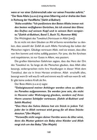 wweennnn eerr vvoorr eeiinneerr ZZuuhhöörreerrsscchhaafftt ooddeerr vvoorr sseeiinneenn FFrreeuunnddeenn aauuffttrriitttt..””
““DDeerr BBoottee AAllllaahhss ((ss..aa..ww..ss)) ttrruugg eeiinneenn SSiillbbeerrrriinngg uunndd eerr ddrreehhttee ddeenn SStteeiinn
iinn RRiicchhttuunngg ddeerr HHaannddffllääcchhee..””((SSaahhiihh aall--BBuukkhhaarrii))
'Aisha erzählte: “Ich parfümiere den Boten Allahs immer mit
den besten verfügbaren Gerüchen, bis ich einmal den Glanz
des Duftes auf seinem Kopf und in seinem Bart verspür-
te.”(Sahih al-Bukhari, Band 7, Buch 72, Nummer 806)
Die Wichtigkeit des Tawakkul (Vertrauen in Allah [swt])
Es ist nicht mit dem Glauben an Ahl al-Sunna vereinbarbar zu den-
ken, dass sowohl der Zufall als auch Allahs Vorsehung das Leben der
Menschen regiert. Gläubige vertrauen Allah, weil sie wissen, dass alles
von Ihm kommt und nichts zufällig passiert. Für jene, die Ihn fürchten
und respektieren, ist nur Gutes in Allem, was passiert.
Die großen Islamischen Gelehrten sagten, dass das Herz der Ort
des Tawakkul ist. So lange als die Menschen glauben, dass Allah alles
besorgt, widersprechen nicht ihre Handlungen in dieser Welt dem
Tawakkul, den sie in ihren Herzen ernähren. Allah erschafft alles,
besorgt wem Er will was Er will und nimmt was Er will von wem Er will.
Er gibt keine andere Kraft als Ihn.
Der Bote Allahs (s.a.w.s) sagte:
“Siebzigtausend meiner Anhänger werden ohne zu zählen
ins Paradies aufgenommen. Sie werden jene sein, die nicht
in Hexerei oder Wahrsagung glauben, sondern auf ihren
Herrn unseren Schöpfer vertrauen. (Sahih al-Bukhari und
Sahih Muslim)
“Das Herz des Sohns Adams hat ein Stück in jedem Tal:
jeder der in Allah vertraut wird genug für all diese Stücke
dazutun.”(Ibn Majah)
“Verzweifle nicht wegen deiner Vorräte wenn du älter wirst,
denn die Mutter gebiert ein Baby ohne Kleider und Allah
sorgt sich um das Baby.”(Ibn Majah)
168
HARUNYAHYA
 
