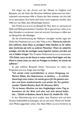 Die Angst vor der Armut und der Glaube an Unglück sind
Beispiele, wie der Satan die Menschen fehlleitet. Jedermann hat wahr-
scheinlich unerwartete Hilfe in Zeiten der Not erhalten, die ihm half,
sie zu überstehen. Eine Sache darf sicher nicht vergessen werden, dass
Hilfe nur von Allah, dem Allmächtigen kommt.
Der Prohet (s.a.w.s) ist ein Beispiel für Mut, denn er vertraute auf
Allah und fühlte grenzenloses Tawakkul. Als er gesund war, nahm er an
allen Kämpfen in vorderster Linie teil und sein Vertrauen in Allah war
ein Beispiel für alle Gläubigen.
Als die Unterdrückung der Makkans' untragbar wurde, sagte der
Onkel des Propheten (s.a.w.s), Abu Talib zu ihm: ““KKaannnnsstt dduu nniicchhtt eeiinn--
ffaacchh aauuffhhöörreenn,, ddiieessee IIddeeeenn zzuu pprreeddiiggeenn?? HHaabbee GGllaauubbeenn zzuu ddiirr sseellbbsstt,,
aabbeerr [[vveerrbbrreeiittee eess]] nniicchhtt zzuu aannddeerreenn MMeennsscchheenn.. WWeennnn dduu wweeiitteerrhhiinn
pprreeddiiggsstt,, wwiirrdd ddaass ddiiee wwiicchhttiiggeenn LLeeuuttee äärrggeerrlliicchh mmaacchheenn uunndd ddiicchh uunndd
uunnss iinn GGeeffaahhrr bbrriinnggeenn..”Der Prophet Muhammad (s.a.w.s) antwortete:
““OOhh OOnnkkeell,, wweennnn ssiiee ddiiee SSoonnnnee iinn mmeeiinnee rreecchhttee HHaanndd lleeggtteenn uunndd ddeenn
MMoonndd iinn mmeeiinnee LLiinnkkee uumm mmiicchh aamm PPrreeddiiggeenn zzuu hhiinnddeerrnn,, iicchh wwüürrddee nniiee
aauuffhhöörreenn..””
Es gibt zahllose Beispiele dieses Vertrauens im Leben des
Propheten (s.a.w.s). Einige sind wie folgt:
“Ich würde nicht zurückbleiben in einem Kriegszug, im
Namen Allahs, den Gepriesenen, zu fechten, … In welcher
Hand liegt mein Leben, ich würde gerne für Ihn getötet wer-
den und dann wiedererweckt und wieder für Ihn getötet
werden.”(Sahih Muslim, Buch 20, Nummer 4631)
“Es ist besser, Muslime vor den Ungläubigen einen Tag zu
bewahren als die Welt und alles was sich darauf befin-
det…”(Sahih al-Bukhari, Band 4, Buch 52, Hadith Nr: 142)
In der Überlieferung wird erzählt, dass Muslime sich auf dem
Hunayn Schlachtfeld zurückzogen, als sie sich einer Wand von feindli-
chen Pfeilen gegenüber sahen. Der Bote Allahs (s.a.w.s) forderte sie
169
ADNAN OKTAR
 