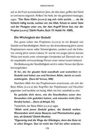 auf, an die Front zurückzukehren: Jene, die dies taten, griffen den Feind
an und waren siegreich. Al-Bara' ibn Azib, der das geschehen bezeugte,
sagte: ““DDeerr BBoottee AAllllaahhss ((ss..aa..ww..ss)) zzoogg ssiicchh nniicchhtt zzuurrüücckk.. …… aallss ddiiee
SScchhllaacchhtt hheeffttiigg wwuurrddee,, ssuucchhtteenn wwiirr,, bbeeii AAllllaahh,, SScchhuuttzz aann sseeiinneerr SSeeiittee
uunndd ddeerr MMuuttiiggssttee uunntteerr uunnss,, ddeerr ddeemm AAnnggrriiffff SSttiirrnnee bboott,, wwaarr ddeerr
PPrroopphheett ((ss..aa..ww..ss))..””((SSaahhiihh MMuusslliimm,, BBuucchh 1199,, HHaaddiitthh NNrr.. 44338899))..
Die Wichtigkeit der Geduld
Das ganze Leben des Propheten (s.a.w.s) ist ein Beispiel von
Geduld und Standhaftigkeit. Nicht nur die dreiundzwanzig Jahre seines
Prophetentum waren voller Schwierigkeiten, sondern auch die frühe-
ren vierzig Jahre seines Lebens. Er wurde mit jungen Jahren bereits
Waise und wuchs unter schwierigen Umständen auf. Dennoch war er
als respektable und zuverlässige Person unter seinen Leuten bekannt.
Die Bedeutung der Standhaftigkeit wird in vielen Versen des Quran
hervorgehoben:
O ihr, die ihr glaubt! Seid standhaft und wetteifert in
Geduld und haltet aus und fürchtet Allah, damit es euch
wohlergeht. (Sure Al ‘Imran, 200)
Nachdem Allah ihm das Prophetenamt anvertraute, sah sich der
Bote Allahs (s.a.w.s) den Angriffen der Polytheisten und Heuchler
gegenüber und handelte nie hastig. Allah riet ihm, standhaft zu sein:
So gedulde dich denn, wie die Standhaften unter den
Gesandten sich geduldet hatten, und wünsche nicht (ihre
Strafe) herbei… (Sure al-Ahqaf, 35)
Tatsächlich, der Bote Allahs (s.a.w.s) sagte:
“Allah wird jenen Geduld geben, die Geduld wollen.
Niemandem wird etwas Besseres und Phantastisches gege-
ben, als Geduld.”(Sahih Muslim)
“Eigenartig sind die Wege der Gläubigen, denn das Gute ist
in allen Dingen. Das ist nicht der Fall bei allen anderen.
170
HARUNYAHYA
 