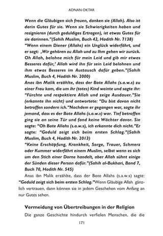 Wenn die Gläubigen sich freuen, danken sie (Allah). Also ist
darin Gutes für sie. Wenn sie Schwierigkeiten haben und
resignieren (durch geduldiges Ertragen), ist etwas Gutes für
sie darinnen.”(Sahih Muslim, Buch 42, Hadith Nr. 7138)
“Wenn einem Diener (Allahs) ein Unglück widerfährt, und
er sagt: ‚Wir gehören zu Allah und zu Ihm gehen wir zurück.
Oh Allah, belohne mich für mein Leid und gib mir etwas
Besseres dafür,’ Allah wird ihn für sein Leid belohnen und
ihm etwas Besseres im Austausch dafür geben.”(Sahih
Muslim, Buch 4, Hadith Nr. 2000)
Anas ibn Malik erzählte, dass der Bote Allahs (s.a.w.s) zu
einer Frau kam, die um ihr (totes) Kind weinte und sagte ihr:
“Fürchte und respektiere Allah und zeige Ausdauer.”Sie
(erkannte ihn nicht) und antwortete: “Du bist davon nicht
betroffen sondern ich.”Nachdem er gegangen war, sagte ihr
jemand, dass es der Bote Allahs (s.a.w.s) war. Tief betroffen
ging sie an seine Tür und fand keine Wächter davor. Sie
sagte: “Oh Bote Allahs (s.a.w.s), ich erkannte dich nicht.”Er
sagte: “Geduld zeigt sich beim ersten Schlag.”(Sahih
Muslim, Buch 4, Hadith Nr. 2013)
“Keine Erschöpfung, Krankheit, Sorge, Trauer, Schmerz
oder Kummer widerfährt einem Muslim, selbst wenn es sich
um den Stich einer Dorne handelt, aber Allah sühnt einige
der Sünden dieser Person dafür.”(Sahih al-Bukhari, Band 7,
Buch 70, Hadith Nr. 545)
Anas ibn Malik erzählte, dass der Bote Allahs (s.a.w.s) sagte:
“Geduld zeigt sich beim ersten Schlag.”Wenn Gläubige Allah gänz-
lich vertrauen, dann können sie in jedem Geschehen vom Anfang an
nur Gutes sehen.
Vermeidung von Übertreibungen in der Religion
Die ganze Geschichte hindurch verfielen Menschen, die die
171
ADNAN OKTAR
 