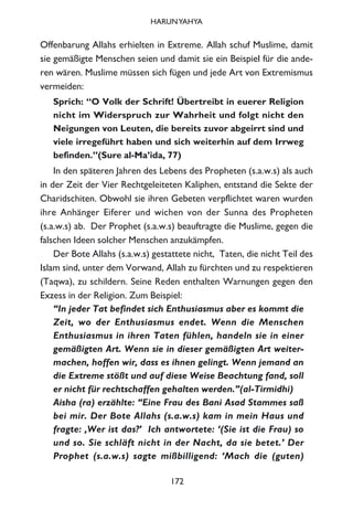 Offenbarung Allahs erhielten in Extreme. Allah schuf Muslime, damit
sie gemäßigte Menschen seien und damit sie ein Beispiel für die ande-
ren wären. Muslime müssen sich fügen und jede Art von Extremismus
vermeiden:
Sprich: “O Volk der Schrift! Übertreibt in euerer Religion
nicht im Widerspruch zur Wahrheit und folgt nicht den
Neigungen von Leuten, die bereits zuvor abgeirrt sind und
viele irregeführt haben und sich weiterhin auf dem Irrweg
befinden.”(Sure al-Ma’ida, 77)
In den späteren Jahren des Lebens des Propheten (s.a.w.s) als auch
in der Zeit der Vier Rechtgeleiteten Kaliphen, entstand die Sekte der
Charidschiten. Obwohl sie ihren Gebeten verpflichtet waren wurden
ihre Anhänger Eiferer und wichen von der Sunna des Propheten
(s.a.w.s) ab. Der Prophet (s.a.w.s) beauftragte die Muslime, gegen die
falschen Ideen solcher Menschen anzukämpfen.
Der Bote Allahs (s.a.w.s) gestattete nicht, Taten, die nicht Teil des
Islam sind, unter dem Vorwand, Allah zu fürchten und zu respektieren
(Taqwa), zu schildern. Seine Reden enthalten Warnungen gegen den
Exzess in der Religion. Zum Beispiel:
“In jeder Tat befindet sich Enthusiasmus aber es kommt die
Zeit, wo der Enthusiasmus endet. Wenn die Menschen
Enthusiasmus in ihren Taten fühlen, handeln sie in einer
gemäßigten Art. Wenn sie in dieser gemäßigten Art weiter-
machen, hoffen wir, dass es ihnen gelingt. Wenn jemand an
die Extreme stößt und auf diese Weise Beachtung fand, soll
er nicht für rechtschaffen gehalten werden.”(al-Tirmidhi)
Aisha (ra) erzählte: “Eine Frau des Bani Asad Stammes saß
bei mir. Der Bote Allahs (s.a.w.s) kam in mein Haus und
fragte: ‚Wer ist das?’ Ich antwortete: ‘(Sie ist die Frau) so
und so. Sie schläft nicht in der Nacht, da sie betet.’ Der
Prophet (s.a.w.s) sagte mißbilligend: ‘Mach die (guten)
172
HARUNYAHYA
 