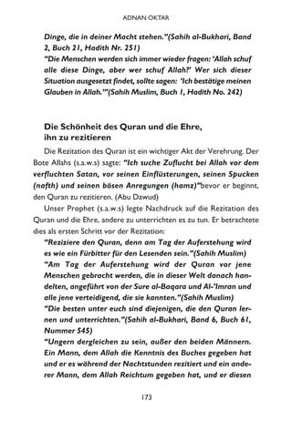 Dinge, die in deiner Macht stehen.”(Sahih al-Bukhari, Band
2, Buch 21, Hadith Nr. 251)
“Die Menschen werden sich immer wieder fragen: ‘Allah schuf
alle diese Dinge, aber wer schuf Allah?’ Wer sich dieser
Situation ausgesetzt findet, sollte sagen: ‘Ich bestätige meinen
Glauben in Allah.’”(Sahih Muslim, Buch 1, Hadith No. 242)
Die Schönheit des Quran und die Ehre,
ihn zu rezitieren
Die Rezitation des Quran ist ein wichtiger Akt der Verehrung. Der
Bote Allahs (s.a.w.s) sagte: “Ich suche Zuflucht bei Allah vor dem
verfluchten Satan, vor seinen Einflüsterungen, seinen Spucken
(nafth) und seinen bösen Anregungen (hamz)”bevor er beginnt,
den Quran zu rezitieren. (Abu Dawud)
Unser Prophet (s.a.w.s) legte Nachdruck auf die Rezitation des
Quran und die Ehre, andere zu unterrichten es zu tun. Er betrachtete
dies als ersten Schritt vor der Rezitation:
“Reziziere den Quran, denn am Tag der Auferstehung wird
es wie ein Fürbitter für den Lesenden sein.”(Sahih Muslim)
“Am Tag der Auferstehung wird der Quran vor jene
Menschen gebracht werden, die in dieser Welt danach han-
delten, angeführt von der Sure al-Baqara und Al-’Imran und
alle jene verteidigend, die sie kannten.”(Sahih Muslim)
“Die besten unter euch sind diejenigen, die den Quran ler-
nen und unterrichten.”(Sahih al-Bukhari, Band 6, Buch 61,
Nummer 545)
“Ungern dergleichen zu sein, außer den beiden Männern.
Ein Mann, dem Allah die Kenntnis des Buches gegeben hat
und er es während der Nachtstunden rezitiert und ein ande-
rer Mann, dem Allah Reichtum gegeben hat, und er diesen
173
ADNAN OKTAR
 