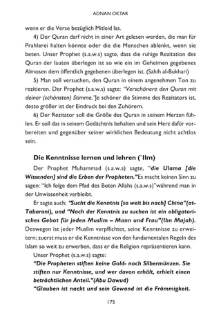 wenn er die Verse bezüglich Mitleid las.
4) Der Quran darf nicht in einer Art gelesen werden, die man für
Prahlerei halten könnte oder die die Menschen ablenkt, wenn sie
beten. Unser Prophet (s.a.w.s) sagte, dass die ruhige Rezitation des
Quran der lauten überlegen ist so wie ein im Geheimen gegebenes
Almosen dem öffentlich gegebenen überlegen ist. (Sahih al-Bukhari)
5) Man soll versuchen, den Quran in einem angenehmen Ton zu
rezitieren. Der Prophet (s.a.w.s) sagte: “Verschönere den Quran mit
deiner (schönsten) Stimme.”Je schöner die Stimme des Rezitators ist,
desto größer ist der Eindruck bei den Zuhörern.
6) Der Rezitator soll die Größe des Quran in seinem Herzen füh-
len. Er soll das in seinem Gedächtnis behalten und sein Herz dafür vor-
bereiten und gegenüber seiner wirklichen Bedeutung nicht achtlos
sein.
Die Kenntnisse lernen und lehren (`Ilm)
Der Prophet Muhammad (s.a.w.s) sagte, “die Ulama [die
Wissenden] sind die Erben der Propheten.”Es macht keinen Sinn zu
sagen: “Ich folge dem Pfad des Boten Allahs (s.a.w.s)”während man in
der Unwissenheit verbleibt.
Er sagte auch; “Sucht die Kenntnis [so weit bis nach] China”(at-
Tabarani), und “Nach der Kenntnis zu suchen ist ein obligatori-
sches Gebot für jeden Muslim – Mann und Frau”(Ibn Majah).
Deswegen ist jeder Muslim verpflichtet, seine Kenntnisse zu erwei-
tern; zuerst muss er die Kenntnisse von den fundamentalen Regeln des
Islam so weit zu erwerben, dass er die Religion repräsentieren kann.
Unser Prophet (s.a.w.s) sagte:
“Die Propheten stiften keine Gold- noch Silbermünzen. Sie
stiften nur Kenntnisse, und wer davon erhält, erhielt einen
beträchtlichen Anteil.”(Abu Dawud)
“Glauben ist nackt und sein Gewand ist die Frömmigkeit.
175
ADNAN OKTAR
 