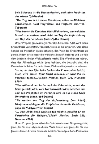 Sein Schmuck ist die Bescheidenheit; und seine Frucht ist
das Wissen.”(al-Hakim)
“Der Tag, worin ich meine Kenntnisse, näher an Allah her-
anzukommen nicht vergrößere, soll verflucht sein.”(at-
Tabarani)
“Wer immer die Kentnisse über Allah erlernt, um weltliche
Mittel zu erwerben, wird nicht am Tag der Auferstehung
den Duft des Paradieses finden.”(Abu Dawud)
Unser Prophet (s.a.w.s) sagte, “für alle die lernen, Allah wird ihnen
Erkenntnisse verschaffen, von dort, wo sie es nie erwarten.”Der Satan
könnte die Menschen davon abhalten, den Weg der Erkenntnisse zu
gehen, indem er sie über die weltliche Zukunft besorgt und sie von
dem Leben in dieser Welt gefesselt macht. Die Wahrheit ist jedoch,
dass der Allmächtige Allah jene behütet, die bestrebt sind, die
Kenntnisse in Seiner Sache in dieser Welt und im Jenseits zu erlernen.
“… er, der den Pfad beim Suchen der Erkenntnisse betritt,
Allah wird diesen Pfad leicht machen, er wird ihn zu
Paradies führen…”(Sahih Muslim, Buch 035, Nummer
6518)
“Wer während der Suche nach der Erkenntnis, womit der
Islam gestärkt wird, vom Tod überrascht wird; zwischen ihm
und den Propheten im Paradies wird es nur einen Grad
Unterschied geben.”(ad-Darimi)
“Sie werden am Tag der Auferstehung [vor Allah]
Fürsprache einlegen: die Propheten, dann die Gelehrten,
dann die Märtyrer.”(Ibn Majah)
“… wem Allah einen Gefallen tun möchte, gewährt Er ein
Verständnis für Religion.”(Sahih Muslim, Buch 020,
Nummer 4720)
Unser Prophet (s.a.w.s) hat die Gelehrten in zwei Gruppen geteilt;
jene, die für das Leben in dieser Welt lernen und jene, die für das
Jenseits lernen. Erstere haben die Absicht, Vermögen, hohe Positionen
176
HARUNYAHYA
 