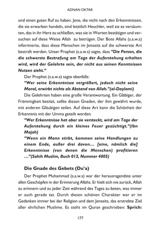 und einen guten Ruf zu haben. Jene, die nicht nach den Erkenntnissen,
die sie erwarben handeln, sind letztlich Heuchler, weil sie es versäum-
ten, das in ihr Herz zu schließen, was sie in Worten bestätigen und ver-
suchen auf diese Weise Allah zu betrügen. Der Bote Allahs (s.a.w.s)
informierte, dass diese Menschen im Jenseits auf die schwerste Art
bestraft werden. Unser Prophet (s.a.w.s) sagte, dass “Die Person, die
die schwerste Bestrafung am Tage der Auferstehung erhalten
wird, wird der Gelehrte sein, der nicht aus seinen Kenntnissen
Nutzen zieht.“
Der Prophet (s.a.w.s) sagte ebenfalls:
“Wer seine Erkenntnisse vergrößert, jedoch nicht seine
Moral, erwirbt nichts als Abstand von Allah.”(al-Daylami)
Die Gelehrten haben eine große Verantwortung. Ein Gläbiger, der
Frömmigkeit besitzt, sollte diesen Gnaden, der ihm gewährt wurde,
mit anderen Gläubigen teilen. Auf diese Art kann die Schönheit der
Erkenntnis mit der Umma geteilt werden.
“Wer Erkenntnisse hat aber sie versteckt, wird am Tage der
Auferstehung durch ein kleines Feuer gezüchtigt.”(Ibn
Majah)
“Wenn ein Mann stirbt, kommen seine Handlungen zu
einem Ende, außer drei davon… [eine, nämlich die]
Erkenntnisse (von denen die Menschen) profitieren
…”(Sahih Muslim, Buch 013, Nummer 4005)
Die Gnade des Gebets (Du’a)
Der Prophet Muhammad (s.a.w.s) war der herausragendste unter
allen Geschöpfen in der Erinnerung Allahs. Er hielt sich nie zurück, Allah
zu erinnern und zu jeder Zeit während des Tages zu beten, was immer
er auch gerade tat. Durch diesen schönen Charakter war er im
Gedanken immer bei der Religion und dem Jenseits, das erstrebte Ziel
aller ehrlichen Muslime. Es steht im Quran geschrieben: Sprich:
177
ADNAN OKTAR
 