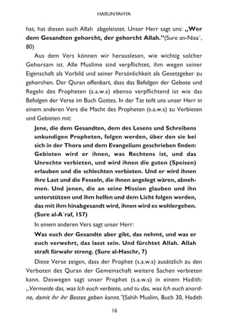 hat, hat diesen auch Allah abgeleistet. Unser Herr sagt uns: „Wer
dem Gesandten gehorcht, der gehorcht Allah.”(Sure an-Nisa´,
80)
Aus dem Vers können wir herauslesen, wie wichtig solcher
Gehorsam ist. Alle Muslime sind verpflichtet, ihm wegen seiner
Eigenschaft als Vorbild und seiner Persönlichkeit als Gesetzgeber zu
gehorchen. Der Quran offenbart, dass das Befolgen der Gebote und
Regeln des Propheten (s.a.w.s) ebenso verpflichtend ist wie das
Befolgen der Verse im Buch Gottes. In der Tat teilt uns unser Herr in
einem anderen Vers die Macht des Propheten (s.a.w.s) zu Verbieten
und Gebieten mit:
Jene, die dem Gesandten, dem des Lesens und Schreibens
unkundigen Propheten, folgen werden, über den sie bei
sich in der Thora und dem Evangelium geschrieben finden:
Gebieten wird er ihnen, was Rechtens ist, und das
Unrechte verbieten, und wird ihnen die guten (Speisen)
erlauben und die schlechten verbieten. Und er wird ihnen
ihre Last und die Fesseln, die ihnen angelegt wären, abneh-
men. Und jenen, die an seine Mission glauben und ihn
unterstützen und ihm helfen und dem Licht folgen werden,
das mit ihm hinabgesandt wird, ihnen wird es wohlergehen.
(Sure al-A´raf, 157)
In einem anderen Vers sagt unser Herr:
Was euch der Gesandte aber gibt, das nehmt, und was er
euch verwehrt, das lasst sein. Und fürchtet Allah. Allah
straft fürwahr streng. (Sure al-Haschr, 7)
Diese Verse zeigen, dass der Prophet (s.a.w.s) zusätzlich zu den
Verboten des Quran der Gemeinschaft weitere Sachen verbieten
kann. Deswegen sagt unser Prophet (s.a.w.s) in einem Hadith:
„Vermeide das, was Ich euch verbiete, und tu das, was Ich euch anord-
ne, damit ihr ihr Bestes geben kannt.”(Sahih Muslim, Buch 30, Hadith
16
HARUNYAHYA
 