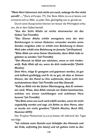 "Mein Herr kümmert sich nicht um euch, solange ihr Ihn nicht
anruft? …”(Sure al-Furqan, 77). Der Bote Allahs (s.a.w.s) betete und
erinnerte sich an Allah zu jeder Zeit, gleichgültig was er gerade tat.
Durch seine Aussprüchen können wir besser die Wichtigkeit erfas-
sen, die er dem Gebet bemaß:
“Aus der Sicht Allahs ist nichts ehrenwerter als das
Gebet.”(al-Tirmidhi)
“Der Diener Allahs erhält wenigstens eine der drei
Belohnungen in seinen Gebeten: entweder werden seine
Sünden vergeben oder er erhält eine Belohnung in dieser
Welt oder erhält eine Belohnung im Jenseits.”(al-Daylami)
“Bitte Allah um eines Seiner Geschenke, denn Allah liebt es
gebeten zu werden.”(al-Tirmidhi)
“Der Mensch ist Allah am nächsten, wenn er sich nieder-
wirft. Rufe Allah oft an, wenn du dich niederwirfst.”(Sahih
Muslim)
Dein Herr, möge Er gesegnet und gepriesen werden, ist gut
und äußerst großzügig und Er ist zu gut, als dass er Seinem
Diener, der die Hand zu Ihm aufstreckt, diese nicht leer
zurücknehmen lässt.”(al-Tirmidhi and Abu Dawud)
“Rufe zu Allah mit der festen Überzeugung, dass Er antwor-
ten wird. Wisse, dass Allah niemals ein Gebet beantwortet,
welches von einem nachlässigen und achtlosen Herz
kommt.”(al-Tirmidhi)
“Die Bitte eines von euch wird erfüllt werden, wenn ihr nicht
ungeduldig werdet und sagt ‚ich flehte zu dem Herrn, aber
es wurde mir nicht gewährt.’”(Sahih Muslim, Buch 035,
Nummer 6594)
Der Prophet Muhammad (s.a.w.s) betete oft während des Tages
wie folgt:
“Ich richtete mein Gesicht zum Schöpfer des Himmels und
der Erde, aufrichtig [im Islam] und ich gehöre nicht zu den
178
HARUNYAHYA
 