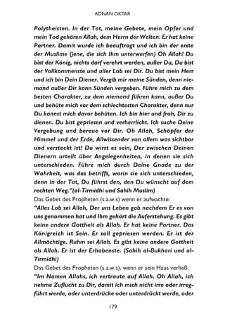 Polytheisten. In der Tat, meine Gebete, mein Opfer und
mein Tod gehören Allah, dem Herrn der Welten: Er hat keine
Partner. Damit wurde ich beauftragt und ich bin der erste
der Muslime (jene, die sich Ihm unterwerfen) Oh Allah! Du
bist der König, nichts darf verehrt werden, außer Du, Du bist
der Vollkommenste und aller Lob sei Dir. Du bist mein Herr
und ich bin Dein Diener. Vergib mir meine Sünden, denn nie-
mand außer Dir kann Sünden vergeben. Führe mich zu dem
besten Charakter, zu dem niemand führen kann, außer Du
und behüte mich vor dem schlechtesten Charakter, denn nur
Du kannst mich davor behüten. Ich bin hier und froh, Dir zu
dienen. Du bist gepriesen und verherrlicht. Ich suche Deine
Vergebung und bereue vor Dir. Oh Allah, Schöpfer der
Himmel und der Erde, Allwissender von allem was sichtbar
und versteckt ist! Du wirst es sein, Der zwischen Deinen
Dienern urteilt über Angelegenheiten, in denen sie sich
unterschieden. Führe mich durch Deine Gnade zu der
Wahrheit, was das betrifft, worin sie sich unterschieden,
denn in der Tat, Du führst den, den Du wünscht auf dem
rechten Weg.”(al-Tirmidhi und Sahih Muslim)
Das Gebet des Propheten (s.a.w.s) wenn er aufwachte:
“Alles Lob sei Allah, Der uns Leben gab nachdem Er es von
uns genommen hat und Ihm gehört die Auferstehung. Es gibt
keine andere Gottheit als Allah. Er hat keine Partner. Das
Königreich ist Sein. Er soll gepriesen werden. Er ist der
Allmächtige. Ruhm sei Allah. Es gibt keine andere Gottheit
als Allah. Er ist der Erhabenste. (Sahih al-Bukhari und al-
Tirmidhi)
Das Gebet des Propheten (s.a.w.s), wenn er sein Haus verließ:
“Im Namen Allahs, ich vertraute auf Allah. Oh Allah, ich
nehme Zuflucht zu Dir, damit ich mich nicht irre oder irreg-
führt werde, oder unterdrücke oder unterdrückt werde, oder
179
ADNAN OKTAR
 