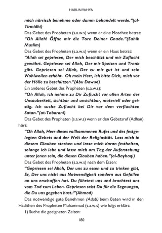 mich närrisch benehme oder dumm behandelt werde.”(al-
Tirmidhi)
Das Gebet des Propheten (s.a.w.s) wenn er eine Moschee betrat:
“Oh Allah! Öffne mir die Tore Deiner Gnade.”(Sahih
Muslim)
Das Gebet des Propheten (s.a.w.s) wenn er ein Haus betrat:
“Allah sei gepriesen, Der mich beschützt und mir Zuflucht
gewährt. Gepriesen sei Allah, Der mir Speisen und Trank
gibt. Gepriesen sei Allah, Der zu mir gut ist und sein
Wohlwollen erhöht. Oh mein Herr, ich bitte Dich, mich vor
der Hölle zu beschützen.”(Abu Dawud)
Ein anderes Gebet des Propheten (s.a.w.s):
“Oh Allah, ich nehme zu Dir Zuflucht vor allen Arten der
Unsauberkeit, sichtbar und unsichtbar, materiell oder gei-
stig. Ich suche Zuflucht bei Dir vor dem verfluchten
Satan.”(at-Tabarani)
Das Gebet des Propheten (s.a.w.s) wenn er den Gebetsruf (Adhan)
hört:
“Oh Allah, Herr dieses vollkommenen Rufes und des festge-
legten Gebets und der Welt der Religiosität. Lass mich in
diesem Glauben sterben und lasse mich daran festhalten,
solange ich lebe und lasse mich am Tag der Auferstehung
unter jenen sein, die diesen Glauben haben.”(al-Bayhaqi)
Das Gebet des Propheten (s.a.w.s) nach dem Essen:
“Gepriesen sei Allah, Der uns zu essen und zu trinken gibt,
Er, Der uns nicht aus Notwendigkeit sondern aus Gefallen
an uns erschaffen hat. Du führtest uns und brachtest uns
vom Tod zum Leben. Gepriesen seist Du für die Segnungen,
die Du uns gegeben hast.!”(Ahmad)
Das notwendige gute Benehmen (Adab) beim Beten wird in den
Hadithen des Propheten Muhammad (s.a.w.s) wie folgt erklärt:
1) Suche die geeigneten Zeiten:
180
HARUNYAHYA
 