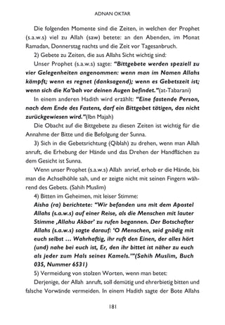 Die folgenden Momente sind die Zeiten, in welchen der Prophet
(s.a.w.s) viel zu Allah (saw) betete: an den Abenden, im Monat
Ramadan, Donnerstag nachts und die Zeit vor Tagesanbruch.
2) Gebete zu Zeiten, die aus Allahs Sicht wichtig sind:
Unser Prophet (s.a.w.s) sagte: “Bittgebete werden speziell zu
vier Gelegenheiten angenommen: wenn man im Namen Allahs
kämpft; wenn es regnet (danksagend); wenn es Gebetszeit ist;
wenn sich die Ka’bah vor deinen Augen befindet.”(at-Tabarani)
In einem anderen Hadith wird erzählt: “Eine fastende Person,
nach dem Ende des Fastens, darf ein Bittgebet tätigen, das nicht
zurückgewiesen wird.”(Ibn Majah)
Die Obacht auf die Bittgebete zu diesen Zeiten ist wichtig für die
Annahme der Bitte und die Befolgung der Sunna.
3) Sich in die Gebetsrichtung (Qiblah) zu drehen, wenn man Allah
anruft, die Erhebung der Hände und das Drehen der Handflächen zu
dem Gesicht ist Sunna.
Wenn unser Prophet (s.a.w.s) Allah anrief, erhob er die Hände, bis
man die Achselhöhle sah, und er zeigte nicht mit seinen Fingern wäh-
rend des Gebets. (Sahih Muslim)
4) Bitten im Geheimen, mit leiser Stimme:
Aisha (ra) berichtete: “Wir befanden uns mit dem Apostel
Allahs (s.a.w.s) auf einer Reise, als die Menschen mit lauter
Stimme ‚Allahu Akbar’ zu rufen begannen. Der Botschafter
Allahs (s.a.w.s) sagte darauf: ‘O Menschen, seid gnädig mit
euch selbst … Wahrhaftig, ihr ruft den Einen, der alles hört
(und) nahe bei euch ist, Er, den ihr bittet ist näher zu euch
als jeder zum Hals seines Kamels.’”(Sahih Muslim, Buch
035, Nummer 6531)
5) Vermeidung von stolzen Worten, wenn man betet:
Derjenige, der Allah anruft, soll demütig und ehrerbietig bitten und
falsche Vorwände vermeiden. In einem Hadith sagte der Bote Allahs
181
ADNAN OKTAR
 