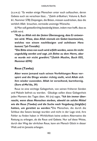 (s.a.w.s): “Es weden einige Menschen unter euch auftauchen, deren
Gebete euch sie verachten lässt…”(Sahih al-Bukhari, Volume 6, Buch
61, Nummer 578) Diejenigen, die Bitten, müssen ausdrücken, dass die
wirklich Allah brauchen, vermeide unsinnige Wünsche.
6) Man soll gottesfürchtig beständig bitten, indem man hofft, dass es
erfüllt wird.
“Rufe zu Allah mit der festen Überzeugung, dass Er antwor-
ten wird. Wisse, dass Allah niemals ein Gebet beantwortet,
welches von einem nachlässigen und achtlosen Herz
kommt.”(al-Tirmidhi)
“Die Bitte eines von euch wird erfüllt werden, wenn ihr nicht
ungeduldig werdet und sagt ‚ich flehte zu dem Herrn, aber
es wurde mir nicht gewährt.‘“(Sahih Muslim, Buch 035,
Nummer 6594)
Reue (Tawba)
Aber wenn jemand nach seinen Verfehlungen Reue ver-
spürt und die Dinge wieder richtig stellt, wird Allah sich
ihm wieder zuwenden. Allah ist verzeihend, barmherzig.
(Sure al-Ma‘ida, 39)
Reue ist eine wichtige Gelegenheit, von seinen früheren Sünden
und Makeln befreit zu werden. Gläubige sollen diese Gelegenheit
jeden Moment des Tages üben. Ali (ra) sagte, “Ich bin immer über-
rascht, wenn diese Menschen sterben, obwohl sie solche Mittel
wie die Reue (Tawba) und die Suche nach Vergebung (Istighfar)
hatten, um gerettet zu werden.”Die Menschen, die durch die
Schläue des Satans besiegt wurden und nicht in der Lage sind, ihre
Fehler zu finden haben in Wirklichkeit keine andere Alternative die
Rettung zu erlangen, als die Reue und Gebete. Nur auf diese Weise,
durch den Weg der ehrlichen Reue, kann ein Mensch Glück in dieser
Welt und im Jenseits erlangen.
182
HARUNYAHYA
 