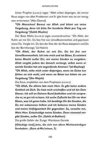 Unser Prophet (s.a.w.s) sagte: “Allah erlöst diejenigen, die immer
Reue zeigen von allen Problemen und Er gibt ihnen was sie am wenig-
sten erwarteten.”(Abu Dawud)
“Oh Menschen! Bereut vor Allah und bittet um seine
Vergebung, denn ich bitte Ihn hunderte Male pro Tag um
Vergebung.”(Sahih Muslim)
Der Bote Allahs (s.a.w.s) sagte ununterbrochen: “Oh Allah, der
Ruhm sei mit Dir, Du bist frei von Unvollkommenheit und gepriesen
seiest Du. Vergib mir, Du bist der Eine der die Reue akzeptiert und Du
bist der Barmherzige.”(al-Hakim)
“Oh Allah, der Ruhm sei mit Dir, Du bis frei von
Unvollkommenheit. Ich irrte mich und tat Böses. Es existiert
keine Macht außer Dir, mir meine Sünden zu vergeben.
Allah vergibt jedem der danach verlangt, selbst wenn er
soviele Sünden hat wie angreifende Ameisen.”(al-Bayhaqi)
“Oh Allah, reihe mich unter diejenigen, wenn sie Gutes tun
fühlen sie sich wohl, und wenn sie Böses tun bitten sie um
Vergebung.”(Ibn Majah)
Die Reue, empfohlen von dem Propheten (s.a.w.s):
“Oh Allah, Du alleine bist mein Herr. Es gibt keine andere
Gottheit als Dich. Du hast mich erschaffen und ich bin Dein
Diener. Ich will an Deinem Bund festhalten und ich verspre-
che es, so gut ich es kann. Ich suche Zuflucht bei Dir vor dem
Bösen, was ich getan habe. Ich bestätige Dir die Gnaden, die
Du mir zukommen ließest und ich bekenne meine Sünden
und meine Unfolgsamkeit Dir gegenüber. So, verzeihe mir,
Mein Herr. Entschuldige meine Sünden. Denn niemand ver-
gibt Sünden, außer Dir. (Sahih al-Bukhari)
Die große Gefahr der Zunge: Wertloses Gerede
[Gläubige sind] jene, die sich von allem Nichtswürdigen
fernhalten . (Sure al-Mu’minun, 3)
183
ADNAN OKTAR
 