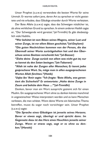 Unser Prophet (s.a.w.s) verwendete die besten Worte für seine
Ummah. Er warnte sofort jene, deren Art zu sprechen er nicht gestat-
tete und nie erlaubte, dass Gläubige einander durch Worte verletzten.
Der Bote Allahs (s.a.w.s) sagte, dass das Schweigen nützlicher ist,
als ohne wirklichen Grund zu sprechen. In einem anderen Hadith sagte
er, “Der Schweigende wird gerettet.”(al-Tirmidhi) Es gibt diesbezüg-
lich viele Hadiths.
“Wer behütet ist vom Bösen seines Magens, seiner Lust und
seiner Zunge, ist vor allem Bösen geschützt.”(al-Daylami)
“Die guten Nachrichten kommen von der Person, die das
Übermaß seiner Worte zurückgehalten hat und den Über-
schuss seines Besitzes verschenkt hat.”(al-Bazzar)
“Ziehe deine Zunge zurück von allem was nicht gut ist; nur
so kannst du den Satan besiegen.”(at-Tabarani)
“Allah ist nahe der Zungen aller Menschen; Er kennt jedes
gesprochene Wort. So, möge man in allen ausgesprochenen
Worten Allah fürchten.”(Hatib)
‘Uqba ibn ‘Amir sagte: “Ich fragte: ‘Bote Allahs, was garan-
tiert die Sicherheit?’ Er antwortete: ‚Halte deine Zunge in
Zaum und behüte dein Haus …’”(al-Tirmidhi)
Denken, bevor man ein Wort ausspricht geziemt sich für einen
Muslim. Ein ausgesprochenes Wort ohne zu denken könnte manchmal
in ungewünschter Weise interpretiert werden und es kann Menschen
verletzen, die man schätzt. Wenn deine Worte ein Islamisches Thema
betreffen, musst du sogar noch vorsichtiger sein. Unser Prophet
(s.a.w.s) sagte:
“Die Sprache eines Gläubigen ist jenseits seines Herzens.
Bevor er etwas sagt, überlegt er und spricht dann. Im
Gegensatz dazu ist das Herz eines Heuchlers jenseits seiner
Zunge. Wenn er etwas sagt, sagt er es ohne zu den-
ken.”(Haraiti)
184
HARUNYAHYA
 