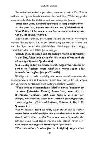 Man soll nichts in die Länge ziehen, wenn man spricht. Das Thema
soll kurz und genau beschrieben werden. Auf diese Weise vergeudet
man nicht die Zeit der Zuhörer und man befolgt die Sunna.
“Hüte dich! Jene, die unnötigerweise in lang ausschweifen-
der Art sprechen, werden zerstört werden.”(Sahih Muslim)
“Eine Zeit wird kommen, wenn Menschen so babbeln, wie
Kühe Gras kauen.”(Ahmad)
Jargon, böse Sprache, und vulgäre Ausdrücke müssen vermieden
werden. Solche Sprache kann zur Verhärtung der Herzen führen und
von der Sprache auf die tatsächlichen Handlungen überspringen.
Tatsächlich, der Bote Allahs (s.a.w.s) sagte:
“Behüte dich, hässliche und schmutzige Worte zu sprechen;
in der Tat, Allah liebt nicht die hässlichen Worte und die
schmutzige Sprache.”(al-Hakim)
“Ein Gläubiger darf niemandem Unbehagen verursachen, er
darf nicht fluchen, keine hässlichen Worte sagen oder
jemanden verunglimpfen. (al-Tirmidhi)
Gläubige müssen sehr vorsichig sein, wenn sie sich untereinander
anklagen. Wenn eine Anklage unrichtig ist, kann man im Jenseits wegen
der Verletzung der Rechte eines Gefährten belangt werden.
“Wenn jemand einen anderen liderlich nennt (indem er ihn
als eine [liderliche Person] bezeichnet) oder ihn als
Ungläubiger anklagt, solch eine Anklage wird auf den
(Kläger) zurückfallen, wenn sein Gefährte (der Angeklagte)
unschuldig ist. (Sahih al-Bukhari, Volume 8, Buch 73,
Nummer 71)
“Oh Menschen, denkt an mich, wenn ihr an meine Völker,
meine Brüder und diejenigen, die mir nahe stehen denkt und
sprecht nicht über sie. Oh Menschen, wenn jemand stirbt,
erinnert euch nicht seiner wegen seiner bösen Taten son-
dern wegen seiner guten Handlungen.”(Musnad)
“Wer sich seines Bruders [in der Religion] wegen einer
185
ADNAN OKTAR
 