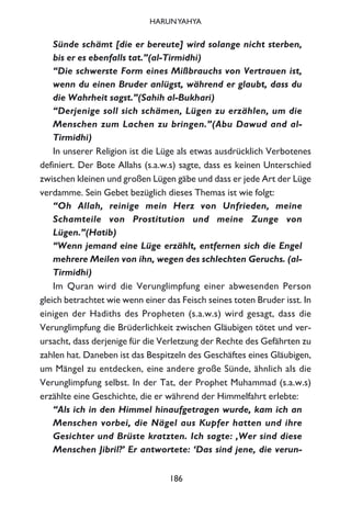 Sünde schämt [die er bereute] wird solange nicht sterben,
bis er es ebenfalls tat.”(al-Tirmidhi)
“Die schwerste Form eines Mißbrauchs von Vertrauen ist,
wenn du einen Bruder anlügst, während er glaubt, dass du
die Wahrheit sagst.”(Sahih al-Bukhari)
“Derjenige soll sich schämen, Lügen zu erzählen, um die
Menschen zum Lachen zu bringen.”(Abu Dawud and al-
Tirmidhi)
In unserer Religion ist die Lüge als etwas ausdrücklich Verbotenes
definiert. Der Bote Allahs (s.a.w.s) sagte, dass es keinen Unterschied
zwischen kleinen und großen Lügen gäbe und dass er jede Art der Lüge
verdamme. Sein Gebet bezüglich dieses Themas ist wie folgt:
“Oh Allah, reinige mein Herz von Unfrieden, meine
Schamteile von Prostitution und meine Zunge von
Lügen.”(Hatib)
“Wenn jemand eine Lüge erzählt, entfernen sich die Engel
mehrere Meilen von ihn, wegen des schlechten Geruchs. (al-
Tirmidhi)
Im Quran wird die Verunglimpfung einer abwesenden Person
gleich betrachtet wie wenn einer das Feisch seines toten Bruder isst. In
einigen der Hadiths des Propheten (s.a.w.s) wird gesagt, dass die
Verunglimpfung die Brüderlichkeit zwischen Gläubigen tötet und ver-
ursacht, dass derjenige für die Verletzung der Rechte des Gefährten zu
zahlen hat. Daneben ist das Bespitzeln des Geschäftes eines Gläubigen,
um Mängel zu entdecken, eine andere große Sünde, ähnlich als die
Verunglimpfung selbst. In der Tat, der Prophet Muhammad (s.a.w.s)
erzählte eine Geschichte, die er während der Himmelfahrt erlebte:
“Als ich in den Himmel hinaufgetragen wurde, kam ich an
Menschen vorbei, die Nägel aus Kupfer hatten und ihre
Gesichter und Brüste kratzten. Ich sagte: ‚Wer sind diese
Menschen Jibril?’ Er antwortete: ‘Das sind jene, die verun-
186
HARUNYAHYA
 