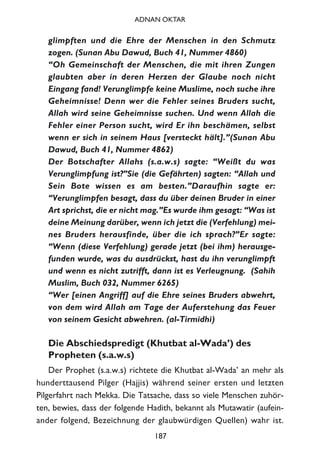 glimpften und die Ehre der Menschen in den Schmutz
zogen. (Sunan Abu Dawud, Buch 41, Nummer 4860)
“Oh Gemeinschaft der Menschen, die mit ihren Zungen
glaubten aber in deren Herzen der Glaube noch nicht
Eingang fand! Verunglimpfe keine Muslime, noch suche ihre
Geheimnisse! Denn wer die Fehler seines Bruders sucht,
Allah wird seine Geheimnisse suchen. Und wenn Allah die
Fehler einer Person sucht, wird Er ihn beschämen, selbst
wenn er sich in seinem Haus [versteckt hält].”(Sunan Abu
Dawud, Buch 41, Nummer 4862)
Der Botschafter Allahs (s.a.w.s) sagte: “Weißt du was
Verunglimpfung ist?”Sie (die Gefährten) sagten: “Allah und
Sein Bote wissen es am besten.”Daraufhin sagte er:
“Verunglimpfen besagt, dass du über deinen Bruder in einer
Art sprichst, die er nicht mag.”Es wurde ihm gesagt: “Was ist
deine Meinung darüber, wenn ich jetzt die (Verfehlung) mei-
nes Bruders herausfinde, über die ich sprach?”Er sagte:
“Wenn (diese Verfehlung) gerade jetzt (bei ihm) herausge-
funden wurde, was du ausdrückst, hast du ihn verunglimpft
und wenn es nicht zutrifft, dann ist es Verleugnung. (Sahih
Muslim, Buch 032, Nummer 6265)
“Wer [einen Angriff] auf die Ehre seines Bruders abwehrt,
von dem wird Allah am Tage der Auferstehung das Feuer
von seinem Gesicht abwehren. (al-Tirmidhi)
Die Abschiedspredigt (Khutbat al-Wada’) des
Propheten (s.a.w.s)
Der Prophet (s.a.w.s) richtete die Khutbat al-Wada’ an mehr als
hunderttausend Pilger (Hajjis) während seiner ersten und letzten
Pilgerfahrt nach Mekka. Die Tatsache, dass so viele Menschen zuhör-
ten, bewies, dass der folgende Hadith, bekannt als Mutawatir (aufein-
ander folgend, Bezeichnung der glaubwürdigen Quellen) wahr ist.
187
ADNAN OKTAR
 