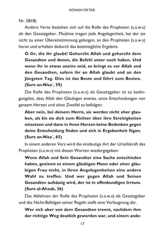 Nr. 5818)
Andere Verse beziehen sich auf die Rolle des Propheten (s.a.w.s)
als den Gesetzgeber. Muslime tragen jede Angelegenheit, bei der sie
nicht zu einer Übereinstimmung gelangen, an den Propheten (s.a.w.s)
heran und erhalten dadurch das bestmögliche Ergebnis.
O ihr, die ihr glaubt! Gehorcht Allah und gehorcht dem
Gesandten und denen, die Befehl unter euch haben. Und
wenn ihr in etwas uneins seid, so bringt es vor Allah und
den Gesandten, sofern ihr an Allah glaubt und an den
Jüngsten Tag. Dies ist das Beste und führt zum Besten.
(Sure an-Nisa´, 59)
Die Rolle des Propheten (s.a.w.s) als Gesetzgeber ist so bedin-
gungslos, dass Allah den Gläubigen anwies, seine Entscheidungen von
ganzem Herzen und ohne Zweifel zu befolgen:
Aber nein, bei deinem Herrn, sie werden nicht eher glau-
ben, als bis sie dich zum Richter über ihre Streitigkeiten
einsetzen und dann in ihren Herzen keine Bedenken gegen
deine Entscheidung finden und sich in Ergebenheit fügen.
(Sure an-Nisa´, 65)
In einem anderen Vers wird die eindeutige Art der Urteilskraft des
Propheten (s.a.w.s) mit diesen Worten wiedergegeben:
Wenn Allah und Sein Gesandter eine Sache entschieden
haben, geziemt es einem gläubigen Mann oder einer gläu-
bigen Frau nicht, in ihren Angelegenheiten eine andere
Wahl zu treffen. Und wer gegen Allah und Seinen
Gesandten aufsässig wird, der ist in offenkundigen Irrtum.
(Sure al-Ahzab, 36)
Das Ablehnen der Rolle des Propheten (s.a.w.s) als Gesetzgeber
und das Nicht-Befolgen seiner Regeln stellt eine Verleugnung dar.
Wer sich aber von dem Gesandten trennt, nachdem ihm
der richtige Weg deutlich geworden war, und einem ande-
17
ADNAN OKTAR
 
