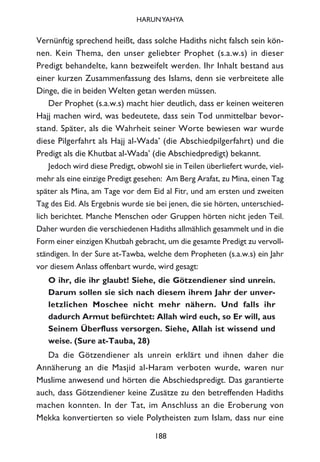 Vernünftig sprechend heißt, dass solche Hadiths nicht falsch sein kön-
nen. Kein Thema, den unser geliebter Prophet (s.a.w.s) in dieser
Predigt behandelte, kann bezweifelt werden. Ihr Inhalt bestand aus
einer kurzen Zusammenfassung des Islams, denn sie verbreitete alle
Dinge, die in beiden Welten getan werden müssen.
Der Prophet (s.a.w.s) macht hier deutlich, dass er keinen weiteren
Hajj machen wird, was bedeutete, dass sein Tod unmittelbar bevor-
stand. Später, als die Wahrheit seiner Worte bewiesen war wurde
diese Pilgerfahrt als Hajj al-Wada’ (die Abschiedpilgerfahrt) und die
Predigt als die Khutbat al-Wada’ (die Abschiedpredigt) bekannt.
Jedoch wird diese Predigt, obwohl sie in Teilen überliefert wurde, viel-
mehr als eine einzige Predigt gesehen: Am Berg Arafat, zu Mina, einen Tag
später als Mina, am Tage vor dem Eid al Fitr, und am ersten und zweiten
Tag des Eid. Als Ergebnis wurde sie bei jenen, die sie hörten, unterschied-
lich berichtet. Manche Menschen oder Gruppen hörten nicht jeden Teil.
Daher wurden die verschiedenen Hadiths allmählich gesammelt und in die
Form einer einzigen Khutbah gebracht, um die gesamte Predigt zu vervoll-
ständigen. In der Sure at-Tawba, welche dem Propheten (s.a.w.s) ein Jahr
vor diesem Anlass offenbart wurde, wird gesagt:
O ihr, die ihr glaubt! Siehe, die Götzendiener sind unrein.
Darum sollen sie sich nach diesem ihrem Jahr der unver-
letzlichen Moschee nicht mehr nähern. Und falls ihr
dadurch Armut befürchtet: Allah wird euch, so Er will, aus
Seinem Überfluss versorgen. Siehe, Allah ist wissend und
weise. (Sure at-Tauba, 28)
Da die Götzendiener als unrein erklärt und ihnen daher die
Annäherung an die Masjid al-Haram verboten wurde, waren nur
Muslime anwesend und hörten die Abschiedspredigt. Das garantierte
auch, dass Götzendiener keine Zusätze zu den betreffenden Hadiths
machen konnten. In der Tat, im Anschluss an die Eroberung von
Mekka konvertierten so viele Polytheisten zum Islam, dass nur eine
188
HARUNYAHYA
 