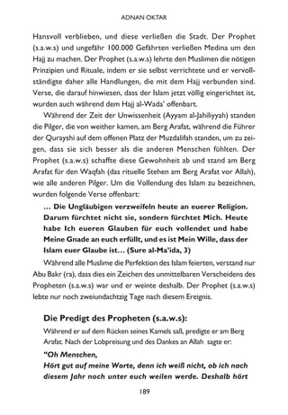 Hansvoll verblieben, und diese verließen die Stadt. Der Prophet
(s.a.w.s) und ungefähr 100.000 Gefährten verließen Medina um den
Hajj zu machen. Der Prophet (s.a.w.s) lehrte den Muslimen die nötigen
Prinzipien und Rituale, indem er sie selbst verrichtete und er vervoll-
ständigte daher alle Handlungen, die mit dem Hajj verbunden sind.
Verse, die darauf hinwiesen, dass der Islam jetzt völlig eingerichtet ist,
wurden auch während dem Hajj al-Wada’ offenbart.
Während der Zeit der Unwissenheit (Ayyam al-Jahiliyyah) standen
die Pilger, die von weither kamen, am Berg Arafat, während die Führer
der Qurayshi auf dem offenen Platz der Muzdalifah standen, um zu zei-
gen, dass sie sich besser als die anderen Menschen fühlten. Der
Prophet (s.a.w.s) schaffte diese Gewohnheit ab und stand am Berg
Arafat für den Waqfah (das rituelle Stehen am Berg Arafat vor Allah),
wie alle anderen Pilger. Um die Vollendung des Islam zu bezeichnen,
wurden folgende Verse offenbart:
… Die Ungläubigen verzweifeln heute an euerer Religion.
Darum fürchtet nicht sie, sondern fürchtet Mich. Heute
habe Ich eueren Glauben für euch vollendet und habe
Meine Gnade an euch erfüllt, und es ist Mein Wille, dass der
Islam euer Glaube ist… (Sure al-Ma’ida, 3)
Während alle Muslime die Perfektion des Islam feierten, verstand nur
Abu Bakr (ra), dass dies ein Zeichen des unmittelbaren Verscheidens des
Propheten (s.a.w.s) war und er weinte deshalb. Der Prophet (s.a.w.s)
lebte nur noch zweiundachtzig Tage nach diesem Ereignis.
Die Predigt des Propheten (s.a.w.s):
Während er auf dem Rücken seines Kamels saß, predigte er am Berg
Arafat. Nach der Lobpreisung und des Dankes an Allah sagte er:
“Oh Menschen,
Hört gut auf meine Worte, denn ich weiß nicht, ob ich nach
diesem Jahr noch unter euch weilen werde. Deshalb hört
189
ADNAN OKTAR
 