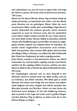 sehr aufmerksam zu, was ich euch zu sagen habe und tragt
die Worte zu jenen, die heute nicht anwesend sein konnten.
“Oh Leute,
Gleich wie ihr diesen Monat, diesen Tag und diese Stadt als
heilig betrachtet, so betrachtet das Leben und den Besitz
jedes Muslims als ein geheiligtes Pfand. Gebt die euch
anvertrauten Güter wieder den rechtmäßigen Eigentümern
zurück. Behandelt die anderen gerecht, damit niemand
ungerecht zu euch ist. Erinnert euch, dass ihr tatsächlich
euren Herrn treffen werdet und dass Er eure Taten abrech-
nen wird. Allah verbat, Wucher (Riba) zu betreiben, deshalb
müssen alle Verpflichtungen aus der Riba von jetzt an aufge-
geben werden. Jedoch euer Kapital könnt ihr behalten. Ihr
werdet weder Ungleichheit verursachen noch erleiden.
Allah hat gerichtet, dass es keine Riba geben darf und dass
alle fälligen Riba zu Gunsten von Abbas ibn Abd al Muttalib
[der Onkel des Propheten] ab sofort ungültig werden.
Jedes Recht, welches in Vorislamischen Zeiten aus Mord
entstanden ist, wird ab sofort ungültig und das erste Recht,
welches ich für ungültig erkläre ist jenes, welches von dem
Mord an Rabi’ah ibn al Harith ibn Abd al Muttalib herrührt.
Oh Leute,
Die Ungläubigen erfreuen sich an dem Eingriff in den
Kalender, damit es erlaubt wird, was Allah verbat, und um
zu verbieten, was Allah erlaubte. Mit Allah gibt es zwölf
Monate. Vier davon sind heilig, drei von diesen sind aufein-
ander folgend und einer ereignet sich alleine zwischen den
Monaten Jumada und Sha’ban. Hütet vor dem Satan die
Sicherheit eurer Religion. Er hat alle Hoffnung verloren,
dass er jemals in der Lage sein wird, euch in großen Dingen
auf dem falschen Weg zu führen, so hütet euch, ihn in den
kleinen Dingen zu folgen.
190
HARUNYAHYA
 