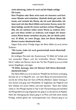 nicht abtrünnig, indem ihr euch auf die Köpfe schlägt.
Oh Leute,
Kein Prophet oder Bote wird nach mir kommen und kein
neuer Glaube wird entstehen. Deshalb denkt gut nach, Oh
Leute, und versteht die Worte, die ich euch übermittle. Ich
lasse euch mit dem Buch Allahs und meiner Sunna, wenn ihr
diese befolgt, werdet ihr immer auf dem rechten Weg gehen.
Alle, die mir zuhören sollen meine Worte zu anderen brin-
gen und diese wieder zu anderen; und mögen die letzen
meine Worte besser verstehen als jene, die mir direkt zuhö-
ren. O Allah, sei mein Zeuge, dass ich Deine Botschaft
Deinen Leuten überbracht habe.
Gegen Ende seiner Predigt fragte der Bote Allahs (s.a.w.s) seinen
Zuhörer:
“Oh Leute, habe ich euch gewissenhaft meine Botschaft
übermittelt?”
Ein kräftiges Murmeln der Zustimmung “O Allah! Ja!”erhob sich
von tausenden Pilgern und die kraftvollen Worte “Allahumma
Na’m,”rollten wie Donner durch das Tal. Der Prophet (s.a.w.s) erhob
seinen Zeigefinger und sagte:
“O Allah, bezeuge, dass ich Deinem Volk Deine Botschaft
überbracht habe.“
Der Bote Allahs (s.a.w.s) stand zur Waqfah bis die Sonne unterging.
Gerade als er im Begriffe war, von dem Berg herunterzukommen,
wurde der dritte Ayat der Sure al-Ma’ida offenbart. Später bestieg er
sein Kamel und ging nach Muzdalifah. Er begleitete die Maghrib und
Isha’ Gebete mit einem Adhan und zwei Iqamahs. Nach dem Gebet
ruhte er. Am Morgen betete er Fajr in der Versammlung und nachdem
die Morgendämmerung eingesetzt hat, ging er zu der Jamrat al-Aqabah.
Nach der Steinigung des Satans ging er zu Mina und hielt seine zweite
Predigt, welche gleich der vorhergehenden war. Danach ging er zu
192
HARUNYAHYA
 